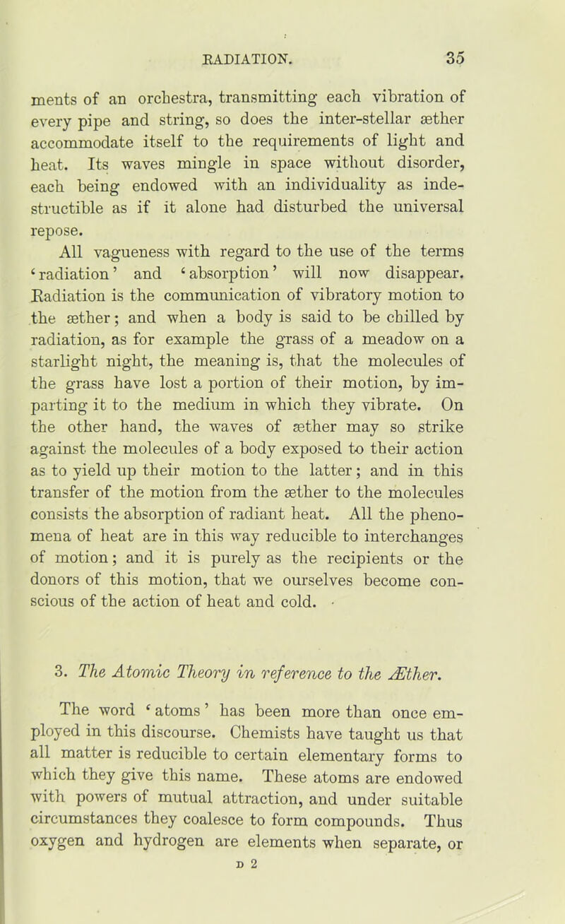 merits of an orchestra, transmitting each vibration of every pipe and string, so does the inter-stellar sether accommodate itself to the requirements of light and heat. Its waves mingle in space without disorder, each being endowed with an individuality as inde- structible as if it alone had disturbed the universal repose. All vagueness with regard to the use of the terms ‘ radiation ’ and ‘ absorption ’ will now disappear. Radiation is the communication of vibratory motion to the sether; and when a body is said to be chilled by radiation, as for example the gTass of a meadow on a starlight night, the meaning is, that the molecules of the grass have lost a portion of their motion, by im- parting it to the medium in which they vibrate. On the other hand, the waves of sether may so strike against the molecules of a body exposed to their action as to yield up their motion to the latter; and in this transfer of the motion from the sether to the molecules consists the absorption of radiant heat. All the pheno- mena of heat are in this way reducible to interchanges of motion; and it is purely as the recipients or the donors of this motion, that we ourselves become con- scious of the action of heat and cold. • 3. The Atomic Theory in reference to the AEther. The word ^ atoms ’ has been more than once em- ployed in this discourse. Chemists have taught us that all matter is reducible to certain elementary forms to which they give this name. These atoms are endowed with powers of mutual attraction, and under suitable circumstances they coalesce to form compounds. Thus oxygen and hydrogen are elements when separate, or