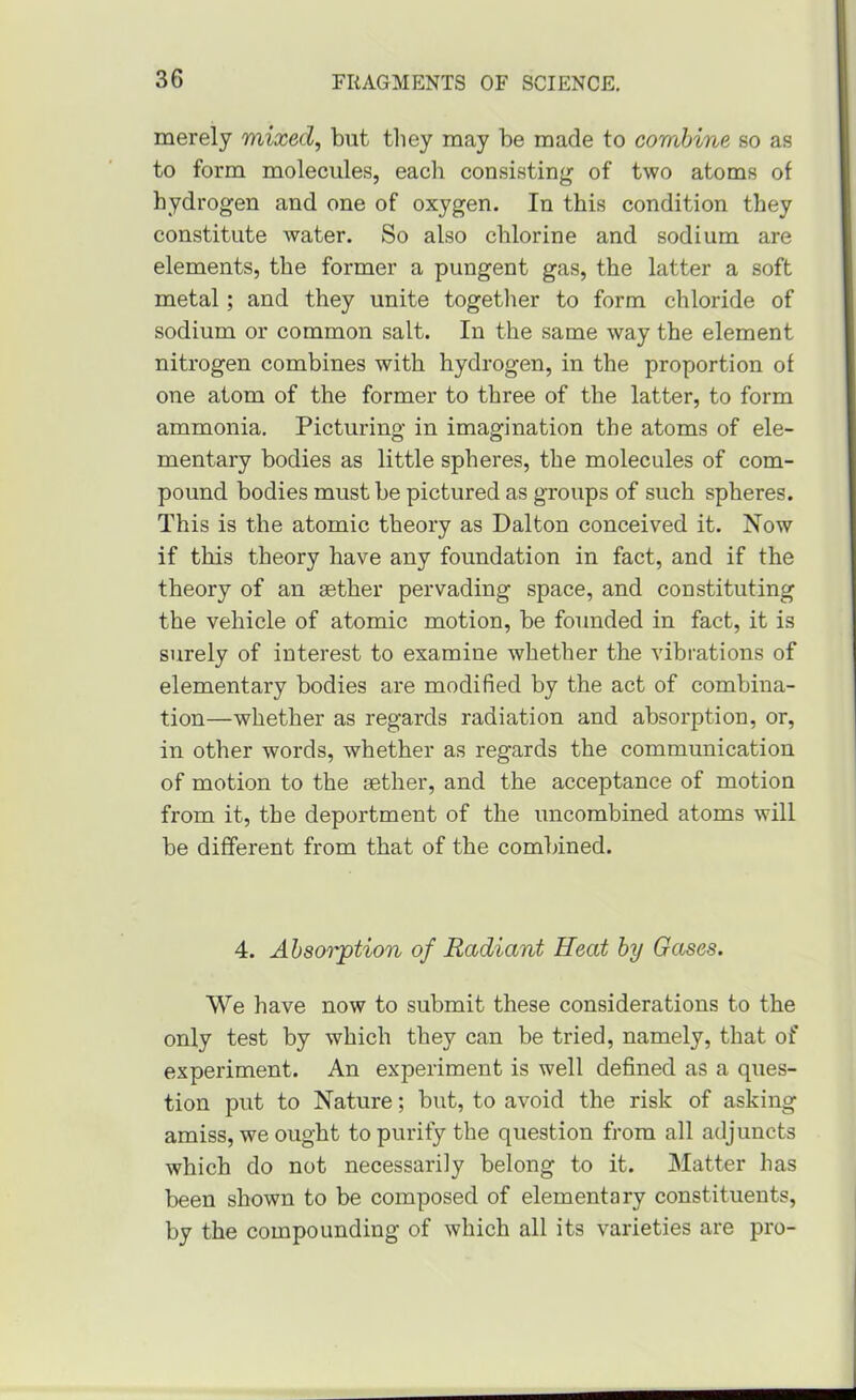 merely mixed, but tliey may be made to combine so as to form molecules, each consistinjr of two atoms of hydrogen and one of oxygen. In this condition they constitute water. So also chlorine and sodium are elements, the former a pungent gas, the latter a soft metal; and they unite togetlier to form chloride of sodium or common salt. In the same way the element nitrogen combines with hydrogen, in the proportion of one atom of the former to three of the latter, to form ammonia. Picturing in imagination the atoms of ele- mentary bodies as little spheres, the molecules of com- pound bodies must be pictured as groups of such spheres. This is the atomic theory as Dalton conceived it. Now if this theory have any foundation in fact, and if the theory of an aether pervading space, and constituting the vehicle of atomic motion, be founded in fact, it is surely of interest to examine whether the vibrations of elementary bodies are modified by the act of combina- tion—whether as regards radiation and absorption, or, in other words, whether as regards the communication of motion to the aether, and the acceptance of motion from it, the deportment of the uncombined atoms will be different from that of the comlaned. 4. Absorption of Radiant Heat by Gases. We have now to submit these considerations to the only test by which they can be tried, namely, that of experiment. An experiment is well defined as a ques- tion put to Nature; but, to avoid the risk of asking amiss, we ought to purify the question from all adjuncts which do not necessarily belong to it. Matter has been shown to be composed of elementary constituents, by the compounding of which all its varieties are pro-