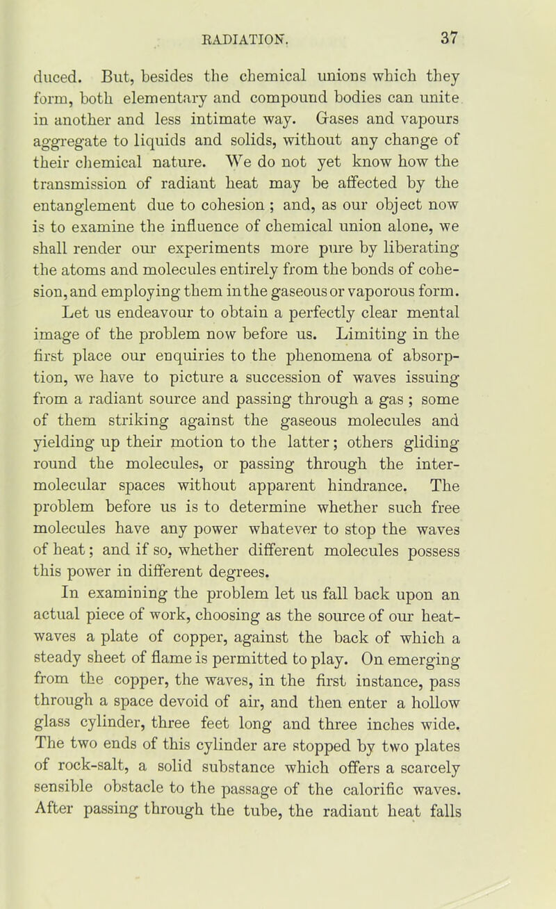 duced. But, besides the chemical unions which tliey form, both elementary and compound bodies can unite in another and less intimate way. Gases and vapours aggregate to liquids and solids, without any change of their cliemical nature. We do not yet know how the transmission of radiant heat may be affected by the entanglement due to cohesion ; and, as our object now is to examine the influence of chemical union alone, we shall render om’ experiments more pure by liberating the atoms and molecules entirely from the bonds of cohe- sion, and employing them in the gaseous or vaporous form. Let us endeavour to obtain a perfectly clear mental image of the problem now before us. Limiting in the first place our enquiries to the phenomena of absorp- tion, we have to picture a succession of waves issuing from a radiant source and passing through a gas ; some of them striking against the gaseous molecules and yielding up their motion to the latter; others gliding round the molecules, or passing through the inter- molecular spaces without apparent hindrance. The problem before us is to determine whether such free molecules have any power whatever to stop the waves of heat; and if so, whether different molecules possess this power in different degrees. In examining the problem let us fall back upon an actual piece of work, choosing as the source of our heat- waves a plate of copper, against the back of which a steady sheet of flame is permitted to play. On emerging from the copper, the waves, in the first instance, pass through a space devoid of air, and then enter a hollow glass cylinder, three feet long and three inches wide. The two ends of this cylinder are stopped by two plates of rock-salt, a solid substance which offers a scarcely sensible obstacle to the passage of the calorific waves. After passing through the tube, the radiant heat falls