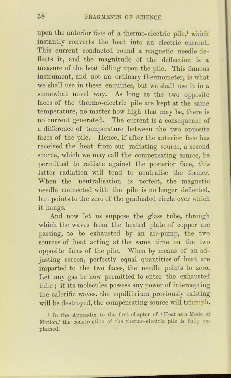 upon the anterior face of a thermo-electric pile,' which instantly converts the heat into an electric current. This current conducted round a magnetic needle de- flects it, and the magnitude of the deflection is a measure of the heat falling upon the pile. This famous instrument, and not an ordinary thermometer, is what we shall use in these enquiries, but we shall use it in a somewhat novel way. As long as the two opposite faces of the thermo-electric pile are kept at the same temperature, no matter how high that may be, there is no current generated. The current is a consequence of a difference of temperature between the two opposite faces of the pile. Hence, if after the anterior face has received the heat from our radiating source, a second source, which we may call the compensating source, be permitted to radiate against the posterior face, this latter radiation will tend to neutralise the former. When the neutralisation is perfect, the magnetic needle connected with the pile is no longer deflected, but points to the zero of the graduated circle over which it hangs. And now let us suppose the glass tube, through which the waves from the heated plate of copper are passing, to be exhausted by an air-pump, the two sources of heat acting at the same time on the two opposite faces of the pile. When by means of an ad- justing screen, perfectly equal quantities of heat are imparted to the two faces, the needle points to zero. Let any gas be now permitted to enter the exhausted tube ; if its molecules possess any power of intercepting the calorific waves, the equilibrium previously existing will be destroyed, the compensating source will ti iumph, ' In the Appendix to the first chapter of ‘ Heat as a Mode of Motion,’ the construction of the thermo-electric pile is fully ex- plained.