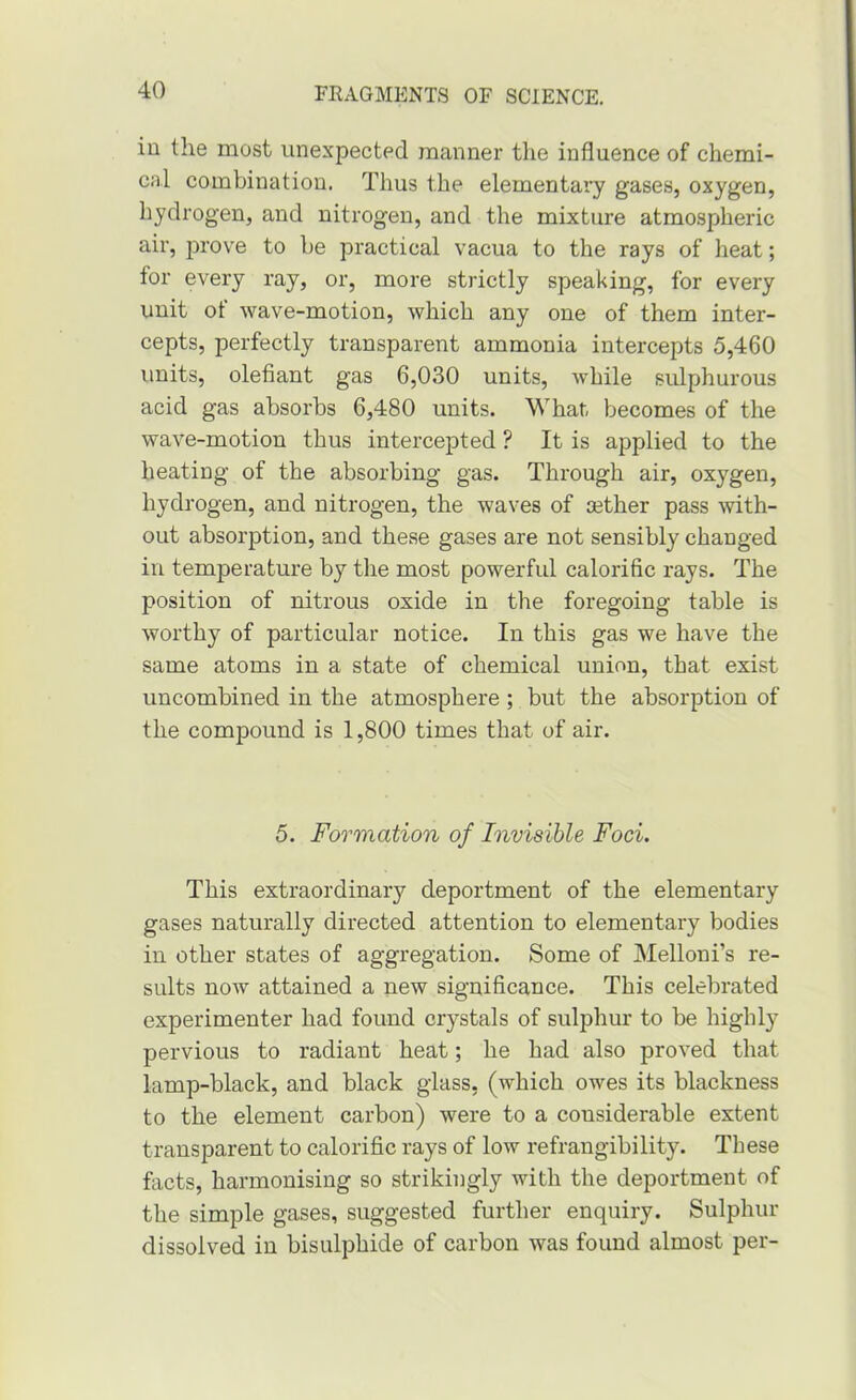 in the most unexpected manner the influence of chemi- cal combination. Thus the elementary gases, oxygen, hydrogen, and nitrogen, and the mixture atmospheric air, prove to be practical vacua to the rays of heat; for every ray, or, more strictly speaking, for every unit ot wave-motion, which any one of them inter- cepts, perfectly transparent ammonia intercepts 5,460 units, olefiant gas 6,030 units, while sulphurous acid gas absorbs 6,480 units. What, becomes of the wave-motion thus intercepted ? It is applied to the heating of the absorbing gas. Through air, oxygen, hydrogen, and nitrogen, the waves of aether pass with- out absorption, and these gases are not sensibly changed in temperature by the most powerful calorific rays. The position of nitrous oxide in the foregoing table is worthy of particular notice. In this gas we have the same atoms in a state of chemical union, that exist uncombined in the atmosphere; but the absorption of the compound is 1,800 times that of air. 5. Formation of Invisible Foci. This extraordinary deportment of the elementary gases naturally directed attention to elementary bodies in other states of aggregation. Some of Mellon i’s re- sults now attained a new significance. This celebrated experimenter had found crystals of sulphur to be highly pervious to radiant heat; he had also proved that lamp-black, and black glass, (which owes its blackness to the element carbon) were to a considerable extent transparent to calorific rays of low refrangibility. These facts, harmonising so strikingly with the deportment of the simple gases, suggested further enquiry. Sulphur dissolved in bisulphide of carbon was found almost per-