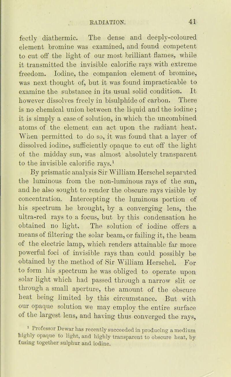 fectly diathermic. The dense and deeply-coloured element bromine was examined, and found competent to cut off the light of our most brilliant flames, while it transmitted the invisible calorific rays with extreme freedom. Iodine, the companion element of bromine, was next thought of, but it was found impracticable to examine the substance in its usual solid condition. It however dissolves freely in bisulphide of carbon. There is no chemical union between the liquid and the iodine; it is simply a case of solution, in which the uncombined atoms of the element can act upon the radiant heat. When permitted to do so, it was found that a layer of dissolved iodine, sufficiently opaque to cut off the light of the midday sun, was almost absolutely transparent to the invisible calorific rays.* By prismatic analysis Sir William Herschel separated the luminous from the non-luminous rays of the sun, and he also sought to render the obscure rays visible by concentration. Intercepting the luminous portion of his spectrum he brought, by a converging lens, the ultra-red rays to a focus, but by this condensation he obtained no light. The solution of iodine offers a means of filtering the solar beam, or failing it, the beam of the electric lamp, which renders attainable far more powerful foci of invisible rays than could possibly be obtained by the method of Sir William Herschel. For to form his spectrum he was obliged to operate upon solar light which had passed through a narrow slit or through a small aperture, the amount of the obscure heat being limited by this circumstance. But with our opaque solution we may employ the entire surface of the largest lens, and having thus converged the rays. Professor Dewar has recently succeeded in producing a medium tighly opaque to light, and highly transparent to obscure heat, by fusing together sulphur and iodine.