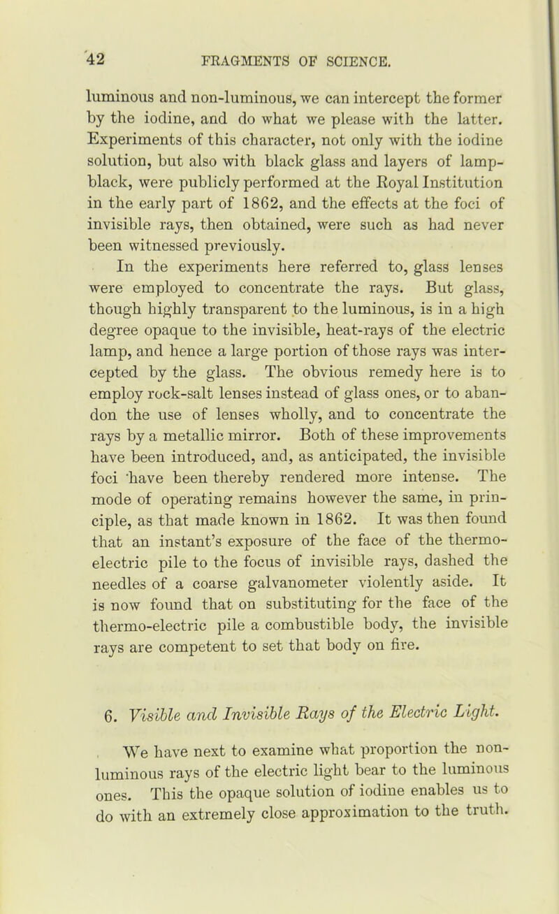 luminous and non-luminous, we can intercept the former by the iodine, and do what we please with the latter. Experiments of this character, not only with the iodine solution, but also with black glass and layers of lamp- black, were publicly performed at the Royal Institution in the early part of 1862, and the effects at the foci of invisible rays, then obtained, were such as had never been witnessed previously. In the experiments here referred to, glass lenses were employed to concentrate the rays. But glass, though highly transparent to the luminous, is in a high degree opaque to the invisible, heat-rays of the electric lamp, and hence a large portion of those rays was inter- cepted by the glass. The obvious remedy here is to employ rock-salt lenses instead of glass ones, or to aban- don the use of lenses wholly, and to concentrate the rays by a metallic mirror. Both of these improvements have been introduced, and, as anticipated, the invisible foci ‘have been thereby rendered more intense. The mode of operating remains however the same, in prin- ciple, as that made known in 1862. It was then found that an instant’s exposure of the face of the thermo- electric pile to the focus of invisible rays, dashed the needles of a coarse galvanometer violently aside. It is now found that on substituting for the face of the thermo-electric pile a combustible body, the invisible rays are competent to set that body on fire. 6. Visible and Invisible Rays of the Electric Light. We have next to examine what proportion the non- rays of the electric light bear to the luminous ones. This the opaque solution of iodine enables us to do with an extremely close approximation to the truth.