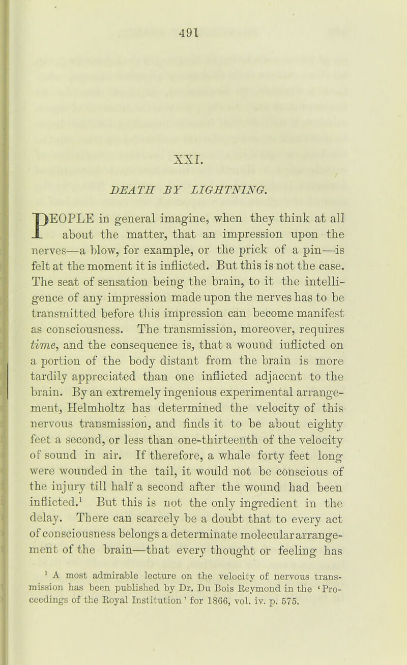 DEATH BY LIGHTNING. EOPLE in general imagine, when they think at all about tlie matter, that an impression upon the nerves—a blow, for example, or the prick of a pin—is felt at the moment it is inflicted. But this is not the case. The seat of sensation being the brain, to it the intelli- gence of any impression made upon the nerves has to be transmitted before this impression can become manifest as consciousness. The transmission, moreover, requires time, and the consequence is, that a wound inflicted on a portion of the body distant from the brain is more tardily appreciated than one inflicted adjacent to the brain. By an extremely ingenious experimental arrange- ment, Helmholtz has determined the velocity of this nervous transmission, and flnds it to be about eighty feet a second, or less than one-thirteenth of the velocity of sound in air. If therefore, a whale forty feet long were wounded in the tail, it would not be conscious of the injury till half a second after the wound had been inflicted.* But this is not the only ingredient in the delay. There can scarcely be a doubt that to every act of consciousness belongs a determinate molecular arrange- ment of the brain—that every thought or feeling has ' A most admirable lecture on the velocity of nervous trans- mission has been published by Dr. Du Bois Keymond in the ‘ Pro- ceedings of the Eoyal Institution ’ for 1866, vol. iv. p. 576.