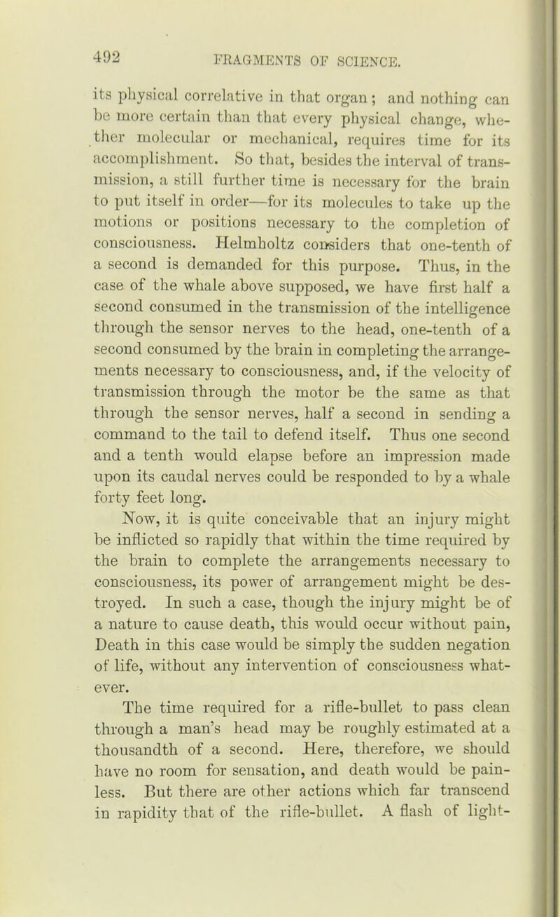 its pliysical correlative in that organ; and nothing can be more certain than that every physical change, whe- ther molecular or mechanical, requires time for its accomplishment. So tliat, besides the interval of trans- mission, a still further time is necessary for the brain to put itself in order—for its molecules to take up the motions or positions necessary to the completion of consciousness, blelmholtz considers that one-tenth of a second is demanded for this purpose. Thus, in the case of the whale above supposed, we have first half a second consumed in the transmission of the intelligence through the sensor nerves to the head, one-tenth of a second consumed by the brain in completing the arrange- ments necessary to consciousness, and, if the velocity of transmission through the motor be the same as that through the sensor nerves, half a second in sending a command to the tail to defend itself. Thus one second and a tenth would elapse before an impression made upon its caudal nerves could be responded to by a whale forty feet long. Now, it is quite conceivable that an injury might be inflicted so rapidly that within the time required by the brain to complete the arrangements necessary to consciousness, its power of arrangement might be des- troyed. In such a case, though the injury might be of a nature to cause death, this would occur without pain. Death in this case would be simply the sudden negation of life, without any intervention of consciousness what- ever. The time required for a rifle-bullet to pass clean through a man’s head may be roughly estimated at a thousandth of a second. Here, therefore, we should have no room for sensation, and death would be pain- less. But there are other actions which far transcend in rapidity that of the rifle-bullet. A flash of light-