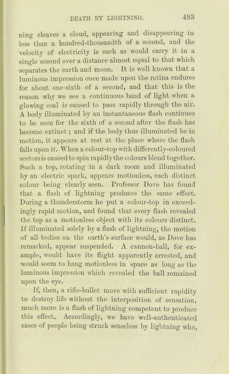 ning cl6a,ves a cloud, appearing and disappearing in less than a hundred-thousandth of a second, and the velocity of electricity is such as would carry it in a sino-le second over a distance almost equal to that which O separates the earth and moon. It is well known that a luminous impression once made upon the retina endures for about one-sixth of a second, and that this is the reason why we see a continuous band of light when a glowing coal is caused to pass rapidly through the air. A body illuminated by an instantaneous flash continues to he seen for the sixth of a second after the flash has become extinct; and if the body thus illuminated be in motion, it appears at rest at the place where the flash falls upon it. When a colour-top with differently-coloured sectors is caused to spin rapidly the colours blend together. Such a top, rotating in a dark room and illuminated by an electric spark, appears motionless, each distinct colour being clearly seen. Professor Dove has found that a flash of lightning produces the same effect. During a thunderstorm he put a colour-top in exceed- ingly rapid motion, and found that every flash revealed the top as a motionless object with its coloiu’s distinct. If illuminated solely by a flash of lightning, the motion of all bodies on the earth’s surface would, as Dove has remarked, appear suspended. A cannon-ball, for ex- ample, would have its flight apparently arrested, and would seem to hang motionless in space as long as the luminous impression which revealed the ball remained upon the eye. If, then, a rifle-bullet move with sufficient rapidity to destroy life without the interposition of sensation, much more is a flash of lightning competent to produce this effect. Accordingly, we have well-authenticated cases of people being struck senseless by lightning who.