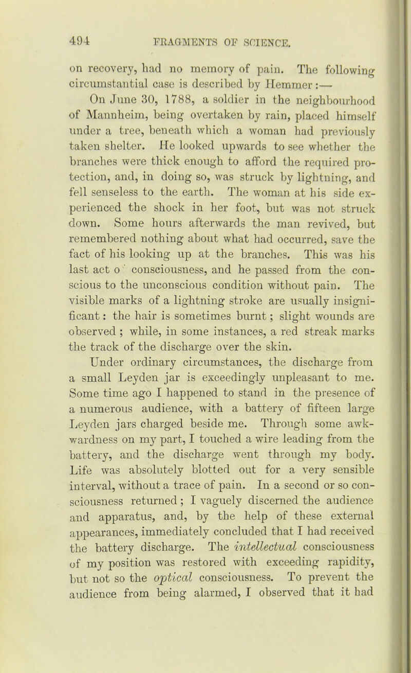 on recovery, had no memory of pain. The following circumstantial case is described by Jlemmer:— On June 30, 1788, a soldier in the neighbourhood of Mannheim, being overtaken by rain, placed himself under a tree, beneath which a woman had previously taken shelter. He looked upwards to see whether the branches were thick enough to afford the required pro- tection, and, in doing so, was struck by lightning, and fell senseless to the earth. The woman at his side ex- perienced the shock in her foot, but was not struck down. Some hours afterwards the man revived, but remembered nothing about what had occurred, save the fact of his looking up at the branches. This was his last act o ‘ consciousness, and he passed from the con- scious to the unconscious condition without pain. The visible marks of a lightning stroke are usually insigni- ficant : the hair is sometimes burnt; slight wounds are observed ; while, in some instances, a red streak marks the track of the discharge over the skin. Under ordinary circumstances, the discharge from a small Leyden jar is exceedingly unpleasant to me. Some time ago I happened to stand in the presence of a numerous audience, with a battery of fifteen large Leyden jars charged beside me. Through some awk- wardness on m) part, I touched a wire leading from the battery, and the discharge went through my body. Life was absolutely blotted out for a very sensible interval, without a trace of pain. In a second or so con- sciousness returned ; I vaguely discerned the audience and apparatus, and, by the help of these external appearances, immediately concluded that I had received the battery discharge. The intellectual consciousness of my position was restored with exceeding rapidity, but not so the optical consciousness. To prevent the audience from being alarmed, I observed that it had