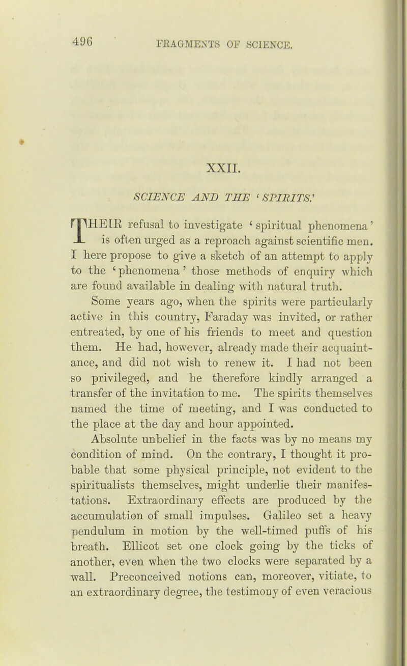 49G XXII. SCIENCE AND THE ‘ SPIltlTS: Their refusal to investigate ‘spiritual phenomena’ is often urged as a reproach against scientific men. I here propose to give a sketch of an attempt to apply to the ‘ phenomena ’ those methods of enquiry which are found available in dealing with natural trutli. Some years ago, when the spirits were particularly active in this country, Faraday was invited, or rather entreated, by one of his friends to meet and question them. He had, however, already made their acquaint- ance, and did not wish to renew it. I had not been so privileged, and he therefore kiudly arranged a transfer of the invitation to me. The spirits themselves named the time of meeting, and I was conducted to the place at the day and hour appointed. Absolute unbelief in the facts was by no means my condition of mind. On the contrary, I thought it 23ro- bable that some physical princijile, not evident to the spiritualists themselves, might underlie their manifes- tations. Extraordinary effects are produced by the accumulation of small impulses. Galileo set a heavy pendulum in motion by the well-timed puffs of his breath. Ellicot set one clock going by the ticks of another, even when the two clocks were separated by a wall. Preconceived notions can, moreover, vitiate, to an extraordinary degree, the testimony of even veracious