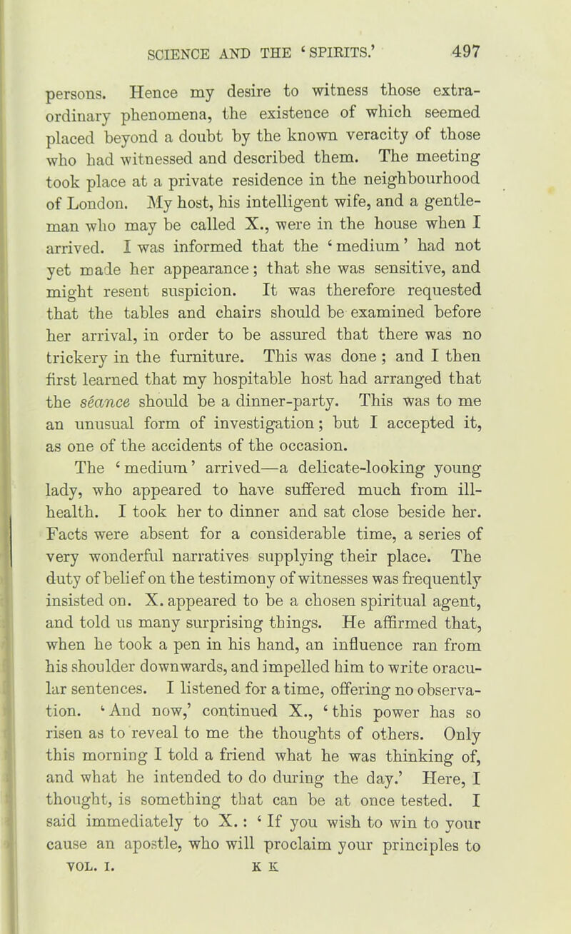 p6rsons. Hsnce my desire to witness ttose extra- ordinary phenomena, the existence of which seemed placed beyond a doubt by the known veracity of those who had witnessed and described them. The meeting took place at a private residence in the neighbourhood of London. My host, his intelligent wife, and a gentle- man who may be called X., were in the house when I arrived. I was informed that the ‘ medium ’ had not yet made her appearance; that she was sensitive, and might resent suspicion. It was therefore requested that the tables and chairs should be examined before her arrival, in order to be assured that there was no trickery in the furniture. This was done ; and I then first learned that my hospitable host had arranged that the seance should be a dinner-party. This was to me an unusual form of investigation; but I accepted it, as one of the accidents of the occasion. The ‘ medium ’ arrived—a delicate-looking young lady, who appeared to have suffered much from ill- health. I took her to dinner and sat close beside her. Facts were absent for a considerable time, a series of very wonderful narratives supplying their place. The duty of belief on the testimony of witnesses was frequently insisted on. X. appeared to be a chosen spiritual agent, and told us many surprising things. He affirmed that, when he took a pen in his hand, an influence ran from his shoulder downwards, and impelled him to write oracu- lar sentences. I listened for a time, offering no observa- tion. ‘ And now,’ continued X., ‘ this power has so risen as to reveal to me the thoughts of others. Only this morning I told a friend what he was thinking of, and what he intended to do during the day.’ Here, I thought, is something that can be at once tested. I said immediately to X.: ‘If you wish to win to your cause an apostle, who will proclaim your principles to VOL. I. K K