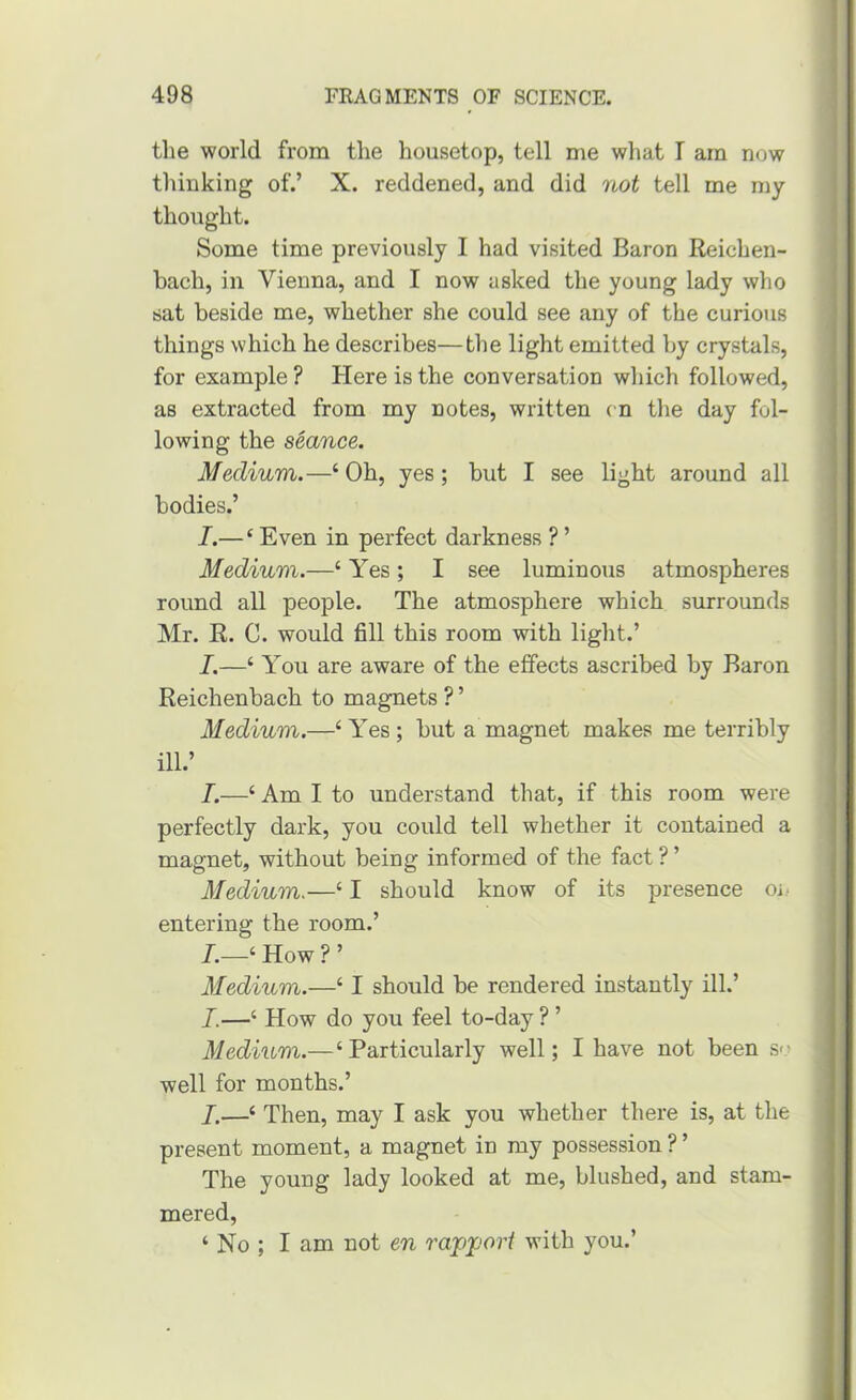 tlie world from the housetop, tell me what I am now thinking of.’ X. reddened, and did not tell me my thought. Some time previously I had visited Baron Reichen- bach, in Vienna, and I now asked the young lady who sat beside me, whether she could see any of the curious things which he describes—the light emitted by crystals, for example ? Here is the conversation which followed, as extracted from my notes, written cn the day fol- lowing the seance. Medium.—‘ Oh, yes; but I see light around all bodies.’ I.— ‘ Even in perfect darkness ? ’ Medium.—‘ Yes; I see luminous atmospheres round all people. The atmosphere which surrounds Mr. R. C. would fill this room with light.’ /.—‘ You are aware of the effects ascribed by Baron Reichenbach to magnets ? ’ Medium.—‘ Yes; but a magnet makes me terribly ill.’ I.—‘ Am I to understand that, if this room were perfectly dark, you could tell whether it contained a magnet, without being informed of the fact ? ’ Medium,—‘ I should know of its presence oi- entering the room.’ ‘ How ? ’ Medium.—‘ I should be rendered instantly ill.’ I.—‘ How do you feel to-day ? ’ Medium.—‘ Particularly well; I have not been so well for months.’ I.—‘ Then, may I ask you whether there is, at the present moment, a magnet in my possession ? ’ The young lady looked at me, blushed, and stam- mered, ‘ No ; I am not en ravvoii with you.’