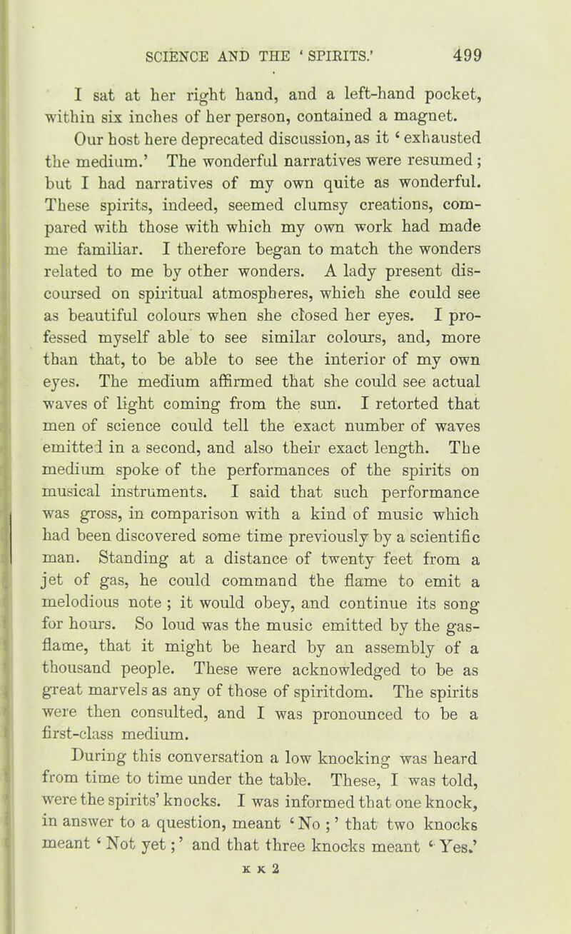 I sat at her right hand, and a left-hand pocket, within six inches of her person, contained a magnet. Our host here deprecated discussion, as it ‘ exhausted the medium.’ The wonderful narratives were resumed ; but I had narratives of my own quite as wonderful. These spirits, indeed, seemed clumsy creations, com- pared with those with which my own work had made me familiar. I therefore began to match the wonders related to me by other wonders. A lady present dis- coursed on spiritual atmospheres, which she could see as beautiful colours when she closed her eyes. I pro- fessed myself able to see similar colours, and, more than that, to be able to see the interior of my own eyes. The medium affirmed that she could see actual waves of light coming from the sun. I retorted that men of science could tell the exact number of waves emitted in a second, and also their exact length. The medium spoke of the performances of the spirits on musical instruments. I said that such performance was gross, in comparison with a kind of music which had been discovered some time previously by a scientific man. Standing at a distance of twenty feet from a jet of gas, he could command the flame to emit a melodious note ; it would obey, and continue its song for hours. So loud was the music emitted by the gas- flame, that it might be heard by an assembly of a thousand people. These were acknowledged to be as great marvels as any of those of spiritdom. The spirits were then consulted, and I was pronounced to be a first-class medium. During this conversation a low knocking was heard from time to time under the table. These, I was told, were the spirits’ knocks. I was informed that one knock, in answer to a question, meant ‘ No ; ’ that two knocks meant ‘ Not yet; ’ and that three knocks meant ‘ Yes.’ K K 2