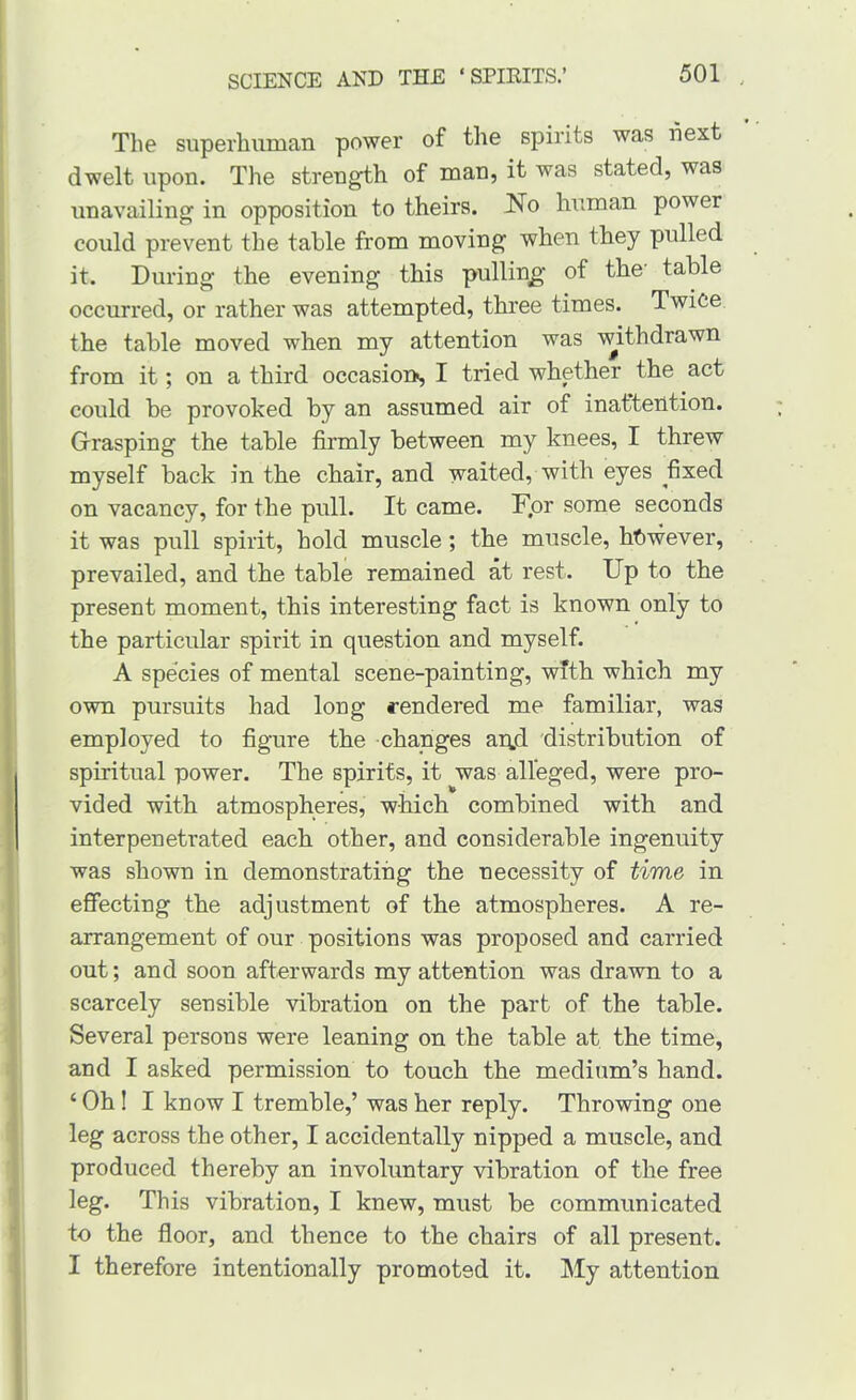 The superhuman power of the spirits was fiext dwelt upon. The strength of man, it was stated, was unavailing in opposition to theirs. J^o human power could prevent the table from moving when they pulled it. During the evening this pulling; of the’ table occurred, or rather was attempted, three times. Twice the table moved when my attention was withdrawn from it; on a third occasion, I tried whether the act could be provoked by an assumed air of inaftention. Grasping the table firmly between my knees, I threw myself back in the chair, and waited, with eyes fixed on vacancy, for the pull. It came. Fpr some seconds it was pull spirit, hold muscle; the muscle, ht)wever, prevailed, and the table remained at rest. Up to the present moment, this interesting fact is known only to the particular spirit in question and myself. A species of mental scene-painting, with which my own pursuits had long rendered me familiar, was employed to figure the changes aqjd distribution of spiritual power. The spirits, it was alleged, were pro- vided with atmospheres, which combined with and interpenetrated each other, and considerable ingenuity was shown in demonstrating the necessity of time in effecting the adjustment of the atmospheres. A re- arrangement of our positions was proposed and carried out; and soon afterwards my attention was drawn to a scarcely sensible vibration on the part of the table. Several persons were leaning on the table at the time, and I asked permission to touch the medium’s hand. ‘ Oh! I know I tremble,’ was her reply. Throwing one leg across the other, I accidentally nipped a muscle, and produced thereby an involuntary vibration of the free leg. This vibration, I knew, must be communicated to the floor, and thence to the chairs of all present. I therefore intentionally promoted it. IMy attention