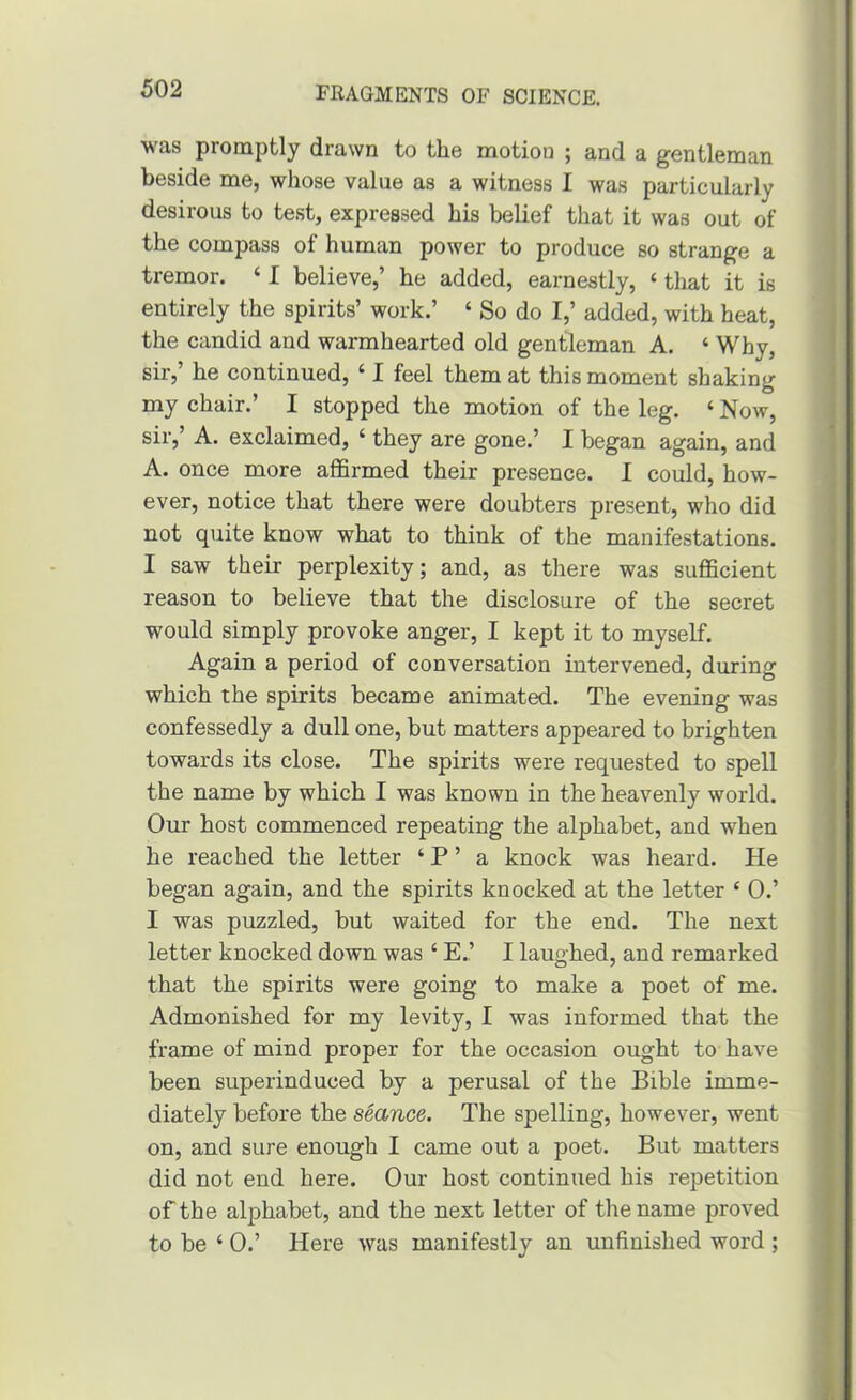 was promptly drawn to the motion ; and a gentleman beside me, whose value as a witness I was particularly desirous to te.st, expressed his belief that it was out of the compass of human power to produce so strange a tremor. ‘ I believe,’ he added, earnestly, ‘ that it is entirely the spirits’ work.’ ‘ So do I,’ added, with heat, the candid and warmhearted old gentleman A. ‘ Why, sir,’ he continued, ‘ I feel them at this moment shaking my chair.’ I stopped the motion of the leg. ‘ Now, sir,’ A. exclaimed, ‘ they are gone.’ I began again, and A. once more affirmed their presence. I could, how- ever, notice that there were doubters present, who did not quite know what to think of the manifestations. I saw their perplexity; and, as there was sufficient reason to believe that the disclosure of the secret would simply provoke anger, I kept it to myself. Again a period of conversation intervened, during which the spirits became animated. The evening was confessedly a dull one, but matters appeared to brighten towards its close. The spirits were requested to spell the name by which I was known in the heavenly world. Our host commenced repeating the alphabet, and when he reached the letter ‘ P ’ a knock was heard. He began again, and the spirits knocked at the letter ‘ 0.’ I was puzzled, but waited for the end. The next letter knocked down was ‘ E.’ I laughed, and remarked that the spirits were going to make a poet of me. Admonished for my levity, I was informed that the frame of mind proper for the occasion ought to have been superinduced by a perusal of the Bible imme- diately before the seance. The spelling, however, went on, and sure enough I came out a poet. But matters did not end here. Our host continued his repetition of the alphabet, and the next letter of the name proved to be ‘ 0.’ Here was manifestly an unfinished word ;