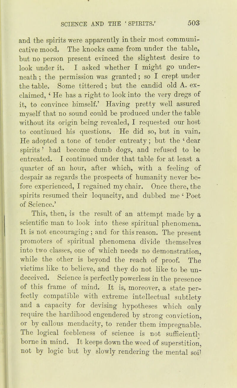 and the spirits were apparently in their most communi- cative mood. The knocks came from under the table, but no person present evinced the slightest desire to look under it. I asked whether I might go under- neath ; the permission was granted; so I crept under the table. Some tittered; but the candid old A. ex- claimed, ‘ He has a right to look into the very dregs of it, to convince himself.’ Having pretty well assured myself that no sound could be produced under the table without its origin being revealed, I requested our host to continued his questions. He did so, but in vain. He adopted a tone of tender entreaty; but the ‘ dear spirits ’ had become dumb dogs, and refused to be entreated. I continued under that table for at least a quarter of an hour, after which, with a feeling of despair as regards the prospects of humanity never be- fore experienced, I regained my chair. Once there, the spirits resumed their loquacity, and dubbed me ‘ Poet of Science.’ This, then, is the result of an attempt made by a scientific man to look into these spiritual phenomena. It is not encouraging; and for this reason. The present promoters of spiritual phenomena divide themselves into two classes, one of which needs no demonstration, while the other is beyond the reach of proof. The victims like to believe, and they do not like to be un- deceived. Science is perfectly powerless in the presence of this frame of mind. It is, moreover, a state per- fectly compatible with extreme intellectual subtlety and a capacity for devising hypotheses which only require the hardihood engendered by strong conviction, or by callous mendacity, to render them impregnable. The logical feebleness of science is not sufficientb borne in mind. It keeps down the weed of superstition, not by logic but by slowly rendering the mental soi^