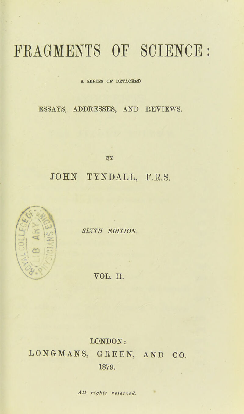 LL Bo A SERIES OF DETACHER ESSAYS, ADDRESSES, AND REVIEWS. BY JOHN TYNDALL, F.R.S. SIXTH EDITION. VOL. II. LONDON: LONGMANS, GREEN, AND CO. 1879. All rights reserved.