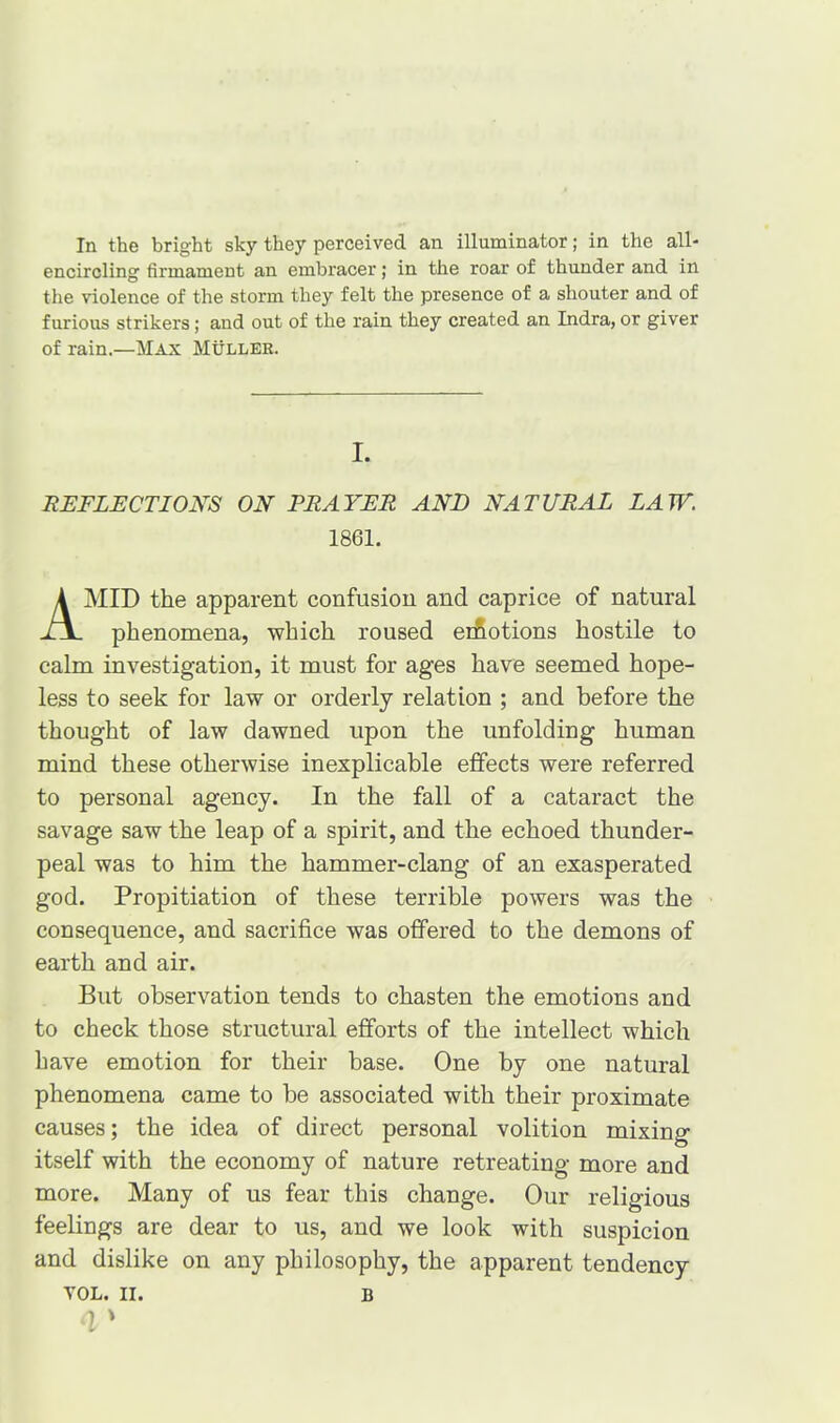 In the bright sky they perceived an illuminator; in the all- encircling firmament an embracer; in the roar of thunder and in the violence of the storm they felt the presence of a shouter and of furious strikers; and out of the rain they created an Indra, or giver of rain.—Max Muller. I. REFLECTIONS ON PRAYER AND NATURAL LAW. 1861. MID the apparent confusion and caprice of natural phenomena, which roused erfiotions hostile to calm investigation, it must for ages have seemed hope- less to seek for law or orderly relation ; and before the thought of law dawned upon the unfolding human mind these otherwise inexplicable effects were referred to personal agency. In the fall of a cataract the savage saw the leap of a spirit, and the echoed thunder- peal was to him the hammer-clang of an exasperated god. Propitiation of these terrible powers was the consequence, and sacrifice was offered to the demons of earth and air. But observation tends to chasten the emotions and to check those structural efforts of the intellect which have emotion for their base. One by one natural phenomena came to be associated with their proximate causes; the idea of direct personal volition mixing itself with the economy of nature retreating more and more. Many of us fear this change. Our religious feelings are dear to us, and we look with suspicion and dislike on any philosophy, the apparent tendency