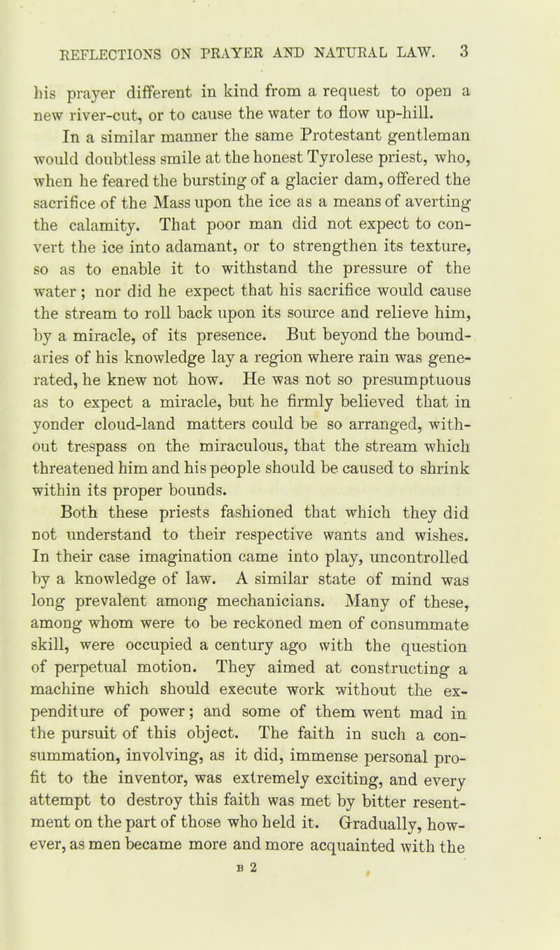 his prayer different in kind from a request to open a new river-cut, or to cause the water to flow up-hill. In a similar manner the same Protestant gentleman would doubtless smile at the honest Tyrolese priest, who, when he feared the bursting of a glacier dam, offered the sacrifice of the Mass upon the ice as a means of averting the calamity. That poor man did not expect to con- vert the ice into adamant, or to strengthen its texture, so as to enable it to withstand the pressure of the water ; nor did he expect that his sacrifice would cause the stream to roll back upon its source and relieve him, by a miracle, of its presence. But beyond the bound- aries of his knowledge lay a region where rain was gene- rated, he knew not how. He was not so presumptuous as to expect a miracle, but he firmly believed that in yonder cloud-land matters could be so arranged, with- out trespass on the miraculous, that the stream which threatened him and his people should be caused to shrink within its proper bounds. Both these priests fashioned that which they did not understand to their respective wants and wishes. In their case imagination came into play, uncontrolled by a knowledge of law. A similar state of mind was long prevalent among mechanicians. Many of these, among whom were to be reckoned men of consummate skill, were occupied a century ago with the question of perpetual motion. They aimed at constructing a machine which should execute work without the ex- penditure of power; and some of them went mad in the pursuit of this object. The faith in such a con- summation, involving, as it did, immense personal pro- fit to the inventor, was extremely exciting, and every attempt to destroy this faith was met by bitter resent- ment on the part of those who held it. Gradually, how- ever, as men became more and more acquainted with the