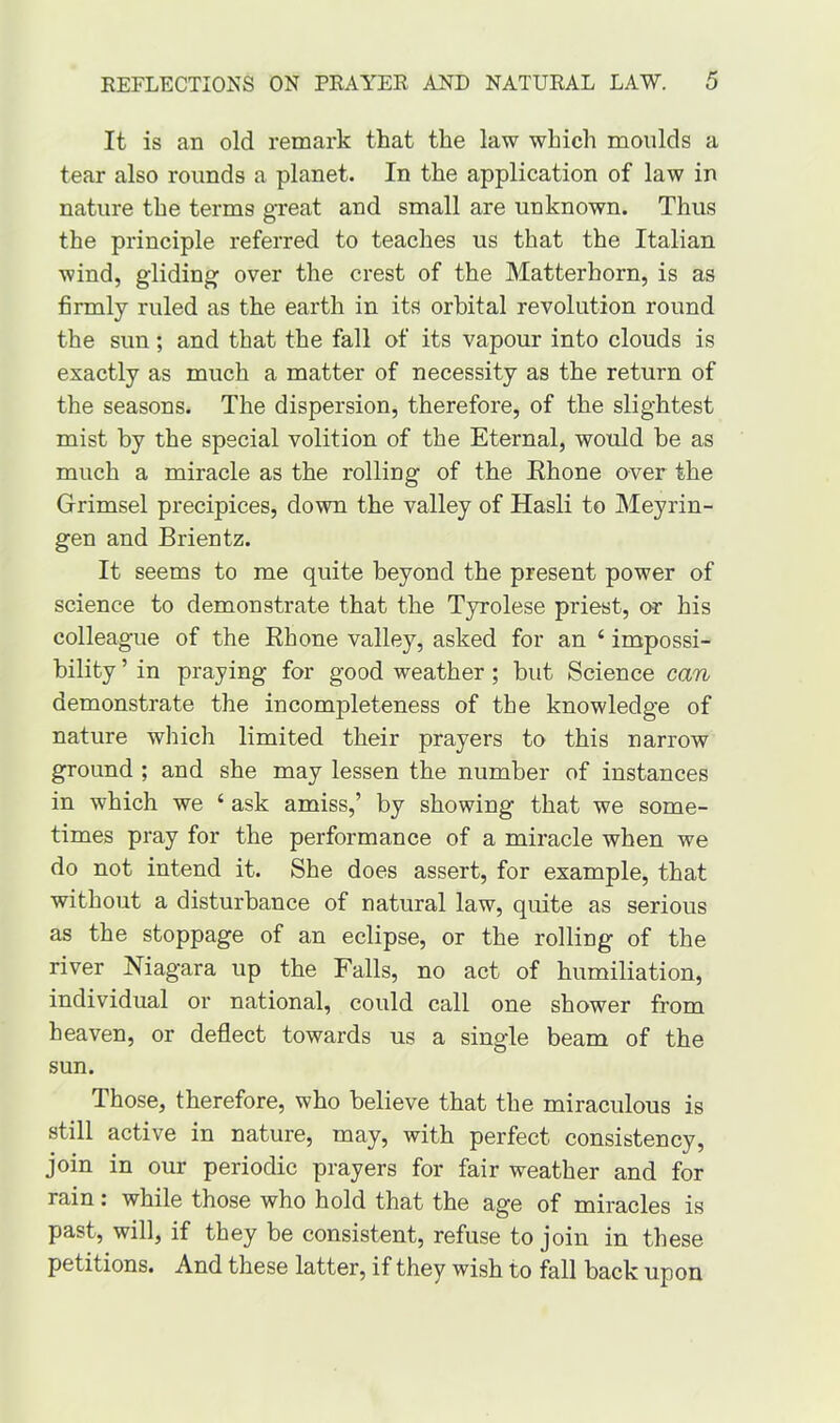 It is an old remark that the law which moulds a tear also rounds a planet. In the application of law in nature the terms great and small are unknown. Thus the principle referred to teaches us that the Italian wind, gliding over the crest of the Matterhorn, is as firmly ruled as the earth in its orbital revolution round the sun; and that the fall of its vapour into clouds is exactly as much a matter of necessity as the return of the seasons. The dispersion, therefore, of the slightest mist by the special volition of the Eternal, would be as much a miracle as the rolling of the Rhone over the Grimsel precipices, down the valley of Hasli to Meyrin- gen and Brientz. It seems to me quite beyond the present power of science to demonstrate that the Tyrolese priest, or his colleague of the Rhone valley, asked for an 6 impossi- bility ’ in praying for good weather; but Science can demonstrate the incompleteness of the knowledge of nature which limited their prayers to this narrow ground ; and she may lessen the number of instances in which we ‘ ask amiss,’ by showing that we some- times pray for the performance of a miracle when we do not intend it. She does assert, for example, that without a disturbance of natural law, quite as serious as the stoppage of an eclipse, or the rolling of the river Niagara up the Falls, no act of humiliation, individual or national, could call one shower from heaven, or deflect towards us a single beam of the sun. Those, therefore, who believe that the miraculous is still active in nature, may, with perfect consistency, join in our periodic prayers for fair weather and for rain: while those who hold that the age of miracles is past, will, if they be consistent, refuse to join in these petitions. And these latter, if they wish to fall back upon