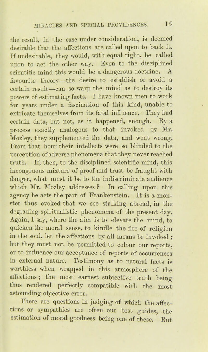 the result, in the case under consideration, is deemed desirable that the affections are called upon to back it. If undesirable, they would, with equal right, be called upon to act the other way. Even to the disciplined scientific mind this would be a dangerous doctrine. A favourite theory—the desire to establish or avoid a certain result—can so warp the mind as to destroy its powers of estimating facts. I have known men to work for years under a fascination of this kind, unable to extricate themselves from its fatal influence. They had certain data, but not, as it happened, enough. By a process exactly analogous to that invoked by Mr. Mozley, they supplemented the data, and went wrong. From that hour their intellects were so blinded to the perception of adverse phenomena that they never reached truth. If, then, to the disciplined scientific mind, this incongruous mixture of proof and trust be fraught with danger, what must it be to the indiscriminate audience which Mr. Mozley addresses ? In calling upon this agency he acts the part of Frankenstein. It is a mon- ster thus evoked that we see stalking abroad, in the degrading spiritualistic phenomena of the present day. Again, I say, where the aim is to elevate the mind, to quicken the moral sense, to kindle the fire of religion in the soul, let the affections by all means be invoked ; but they must not be permitted to colour our reports, or to influence our acceptance of reports of occurrences in external nature. Testimony as to natural facts is worthless when wrapped in this atmosphere of the affections; the most earnest subjective truth being thus rendered perfectly compatible with the most astounding objective error. There are questions in judging of which the affec- tions or sympathies are often our best guides, the estimation of moral goodness being one of these. But