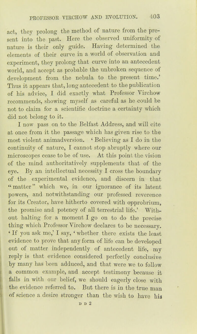 act, they prolong the method of nature from the pre- sent into the past. Here the observed uniformity of nature is their only guide. Having determined the elements of their curve in a world of observation and experiment, they prolong that curve into an antecedent world, and accept as probable the unbroken sequence of development from the nebula to the present time.’ Thus it appears that, long antecedent to the publication of his advice, I did exactly what Professor Virchow recommends, showing myself as careful as he could be not to claim for a scientific doctrine a certainty which did not belong to it. I now pass on to the Belfast Address, and will cite at once from it the passage which has given rise to the most violent animadversion. ‘ Believing as I do in the continuity of nature, I cannot stop abruptly where our microscopes cease to be of use. At this point the vision of the mind authoritatively supplements that of the eye. By an intellectual necessity I cross the boundary of the experimental evidence, and discern in that “ matter ” which we, in our ignorance of its latent powers, and notwithstanding our professed reverence for its Creator, have hitherto covered with opprobrium, the promise and potency of all terrestrial life.’ With- out halting for a moment I go on to do the precise thing which Professor Virchow declares to be necessary. ‘ If you ask me,’ I say, e whether there exists the least evidence to prove that any form of life can be developed out of matter independently of antecedent life, my reply is that evidence considered perfectly conclusive by many has been adduced, and that were we to follow a common example, and accept testimony because it falls in with our belief, we should eagerly close with the evidence referred to. But there is in the true man of science a desire stronger than the wish to have his D D 2