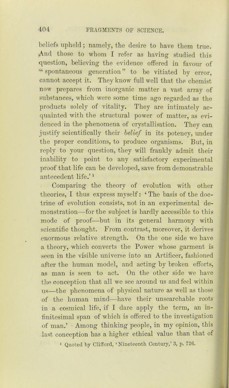 beliefs upheld; namely, the desire to have them true. •And those to whom I refer as having studied this question, believing the evidence offered in favour of spontaneous generation ” to be vitiated by error, cannot accept it. They know full well that the chemist now prepares from inorganic matter a vast array of substances, which were some time ago regarded as the products solely of vitality. They are intimately ac- quainted with the structural power of matter, as evi- denced in the phenomena of crystallisation. They can justify scientifically their belief in its potency, under the proper conditions, to produce organisms. But, in reply to your question, they will frankly admit their inability to point to any satisfactory experimental proof that life can be developed, save from demonstrable antecedent life.’1 Comparing the theory of evolution with other theories, I thus express myself: ‘ The basis of the doc- trine of evolution consists, not in an experimental de- monstration—for the subject is hardly accessible to this mode of proof—but in its general harmony with scientific thought. From contrast, moreover, it derives enormous relative strength. On the one side we have a theory, which converts the Power whose garment is seen in the visible universe into an Artificer, fashioned after the human model, and acting by broken efforts, as man is seen to act. On the other side we have the conception that all we see around us and feel within us—the phenomena of physical nature as well as those of the human mind—have their unsearchable roots in a cosmical life, if I dare apply the term, an in- finitesimal span of which is offered to the investigation of man.’ Among thinking people, in my opinion, this last conception has a higher ethical value than that of 1 Quoted by Clifford, * Nineteenth Century,’ 3, p. 726.