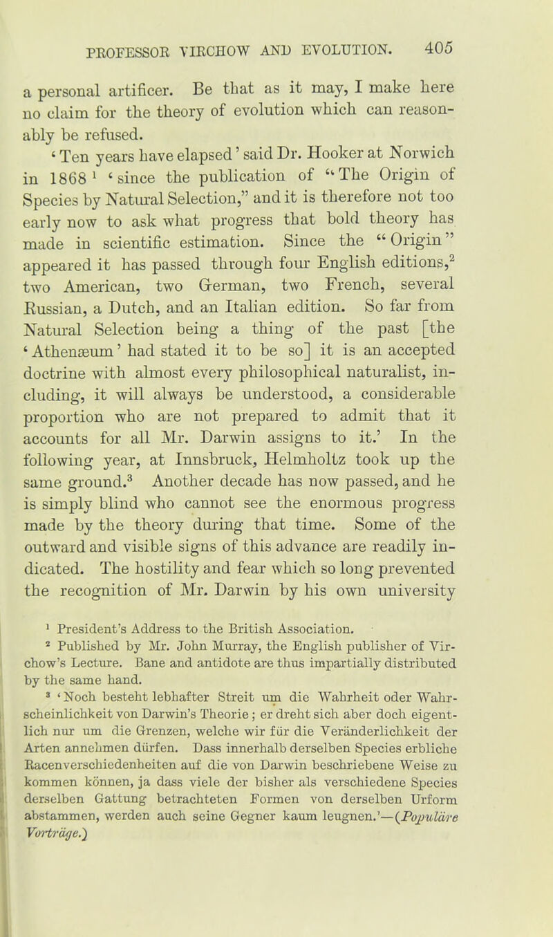 a personal artificer. Be that as it may, I make here no claim for the theory of evolution which can reason- ably be refused. ‘ Ten years have elapsed ’ said Dr. Hooker at Norwich in 1868 1 ‘since the publication of “The Origin of Species by Natural Selection,” and it is therefore not too early now to ask what progress that bold theory has made in scientific estimation. Since the “ Origin ” appeared it has passed through four English editions,2 two American, two German, two French, several Eussian, a Dutch, and an Italian edition. So far from Natural Selection being a thing of the past [the ‘ Athenaeum ’ had stated it to be so] it is an accepted doctrine with almost every philosophical naturalist, in- cluding, it will always be understood, a considerable proportion who are not prepared to admit that it accounts for all Mr. Darwin assigns to it.’ In the following year, at Innsbruck, Helmholtz took up the same ground.3 Another decade has now passed, and he is simply blind who cannot see the enormous progress made by the theory during that time. Some of the outward and visible signs of this advance are readily in- dicated. The hostility and fear which so long prevented the recognition of Mr. Darwin by his own university 1 President’s Address to the British Association. 2 Published by Mr. John Murray, the English publisher of Vir- chow’s Lecture. Bane and antidote are thus impartially distributed by the same hand. 3 ‘ Noch besteht lebhafter Streit run die Wahrheit oder Wahr- scheinlichkeit von Darwin’s Theorie; er dreht sich aber doch eigent- lich nur um die Grenzen, welche wir fur die Veriinderlichkeit der Arten annehmen diirfen. Dass innerhalb derselben Species erbliche Racenverschiedenheiten auf die von Darwin beschriebene Weise zu ikommen konnen, ja dass viele der bisher als verschiedene Species derselben Gattung betrachteten Formen von derselben Urform abstammen, werden auch seine Gegner kaum leugnen.’—(Pojmlcire Vortrage.')