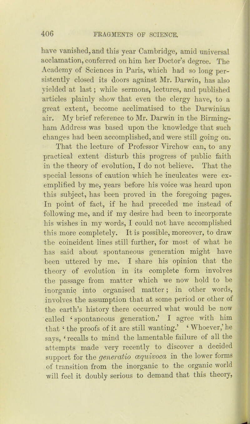 have vanished, and this year Cambridge, amid universal acclamation, conferred on him her Doctor's degree. The Academy of Sciences in Paris, which had so long per- sistently closed its doors against Mr. Darwin, has also yielded at last; while sermons, lectures, and published articles plainly show that even the clergy have, to a great extent, become acclimatised to the Darwinian air. My brief reference to Mr. Darwin in the Birming- ham Address was based upon the knowledge that such changes had been accomplished, and were still going on. That the lecture of Professor Virchow can, to any practical extent disturb this progress of public faith in the theory of evolution, I do not believe. That the special lessons of caution which he inculcates were ex- emplified by me, years before his voice was heard upon this subject, has been proved in the foregoing pages. In point of fact, if he had preceded me instead of following me, and if my desire had been to incorporate his wishes in my words, I could not have accomplished this more completely. It is possible, moreover, to draw the coincident lines still further, for most of what he has said about spontaneous generation might have been uttered by me. I share his opinion that the theory of evolution in its complete form involves the passage from matter which we now hold to be inorganic into organised matter; in other words, involves the assumption that at some period or other of the earth’s history there occurred what would be now called 4 spontaneous generation.’ I agree with him that 6 the proofs of it are still wanting.’ ‘ Whoever,’ he says, ‘recalls to mind the lamentable failure of all the attempts made very recently to discover a. decided support for the genercitio cequivocct in the lower forms of transition from the inorganic to the organic world will feel it doubly serious to demand that this theory,