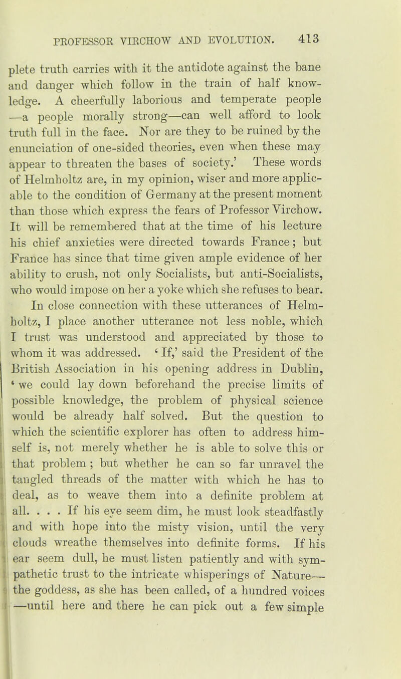 plete truth carries with it the antidote against the bane and danger which follow in the train of half know- ledge. A cheerfully laborious and temperate people —a people morally strong—can well afford to look truth full in the face. Nor are they to be ruined by the enunciation of one-sided theories, even when these may appear to threaten the bases of society.’ These words of Helmholtz are, in my opinion, wiser and more applic- able to the condition of Germany at the present moment than those which express the fears of Professor Virchow. It will be remembered that at the time of his lecture his chief anxieties were directed towards France; but France has since that time given ample evidence of her ability to crush, not only Socialists, but anti-Socialists, who would impose on her a yoke which she refuses to bear. In close connection with these utterances of Helm- holtz, I place another utterance not less noble, which I trust was understood and appreciated by those to whom it was addressed. 4 If,’ said the President of the British Association in his opening address in Dublin, 4 we could lay down beforehand the precise limits of possible knowledge, the problem of physical science would be already half solved. But the question to which the scientific explorer has often to address him- self is, not merely whether he is able to solve this or that problem ; but whether he can so far unravel the tangled threads of the matter with which he has to deal, as to weave them into a definite problem at all. ... If his eye seem dim, he must look steadfastly and with hope into the misty vision, until the very clouds wreathe themselves into definite forms. If his ear seem dull, he must listen patiently and with sym- pathetic trust to the intricate whisperings of Nature— the goddess, as she has been called, of a hundred voices —until here and there he can pick out a few simple