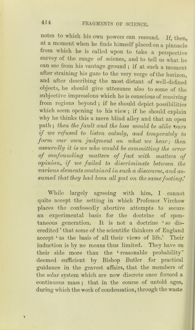 notes to which his own powers can resound. If, then, at a moment when he finds himself placed on a pinnacle from which he is called upon to take a perspective survey of the range of science, and to tell us what he can see from his vantage ground ; if at such a moment after straining his gaze to the very verge of the horizon, and after describing the most distant of well-defined objects, he should give utterance also to some of the subjective impressions which he is conscious of receiving from regions beyond; if he should depict possibilities which seem opening to his view; if he should explain why he thinks this a mere blind alley and that an open path; then the fault and the loss would be alike ours if ive refused to listen calmly, and temperately to form our own judgment on what we hear; then assuredly it is we who would be committing the error of confounding matters of fact with matters of opinion, if we failed to discriminate betuieen the various elements contained in such a discourse, and as- sumed that they had been all put on the same footing' While largely agreeing with him, I cannot quite accept the setting in which Professor Virchow places the confessedly abortive attempts to secure an experimental basis for the doctrine of spon- taneous generation. It is not a doctrine ‘ so dis- credited ’ that some of the scientific thinkers of England accept 4 as the basis of all their views of life.’ Their induction is by no means thus limited. They have on their side more than the 4 reasonable probability'5 deemed sufficient by Bishop Butler for practical guidance in the gravest affairs, that the members of the solar system which are now discrete once formed a continuous mass ; that in the course of untold ages, during which the work of condensation, through the waste