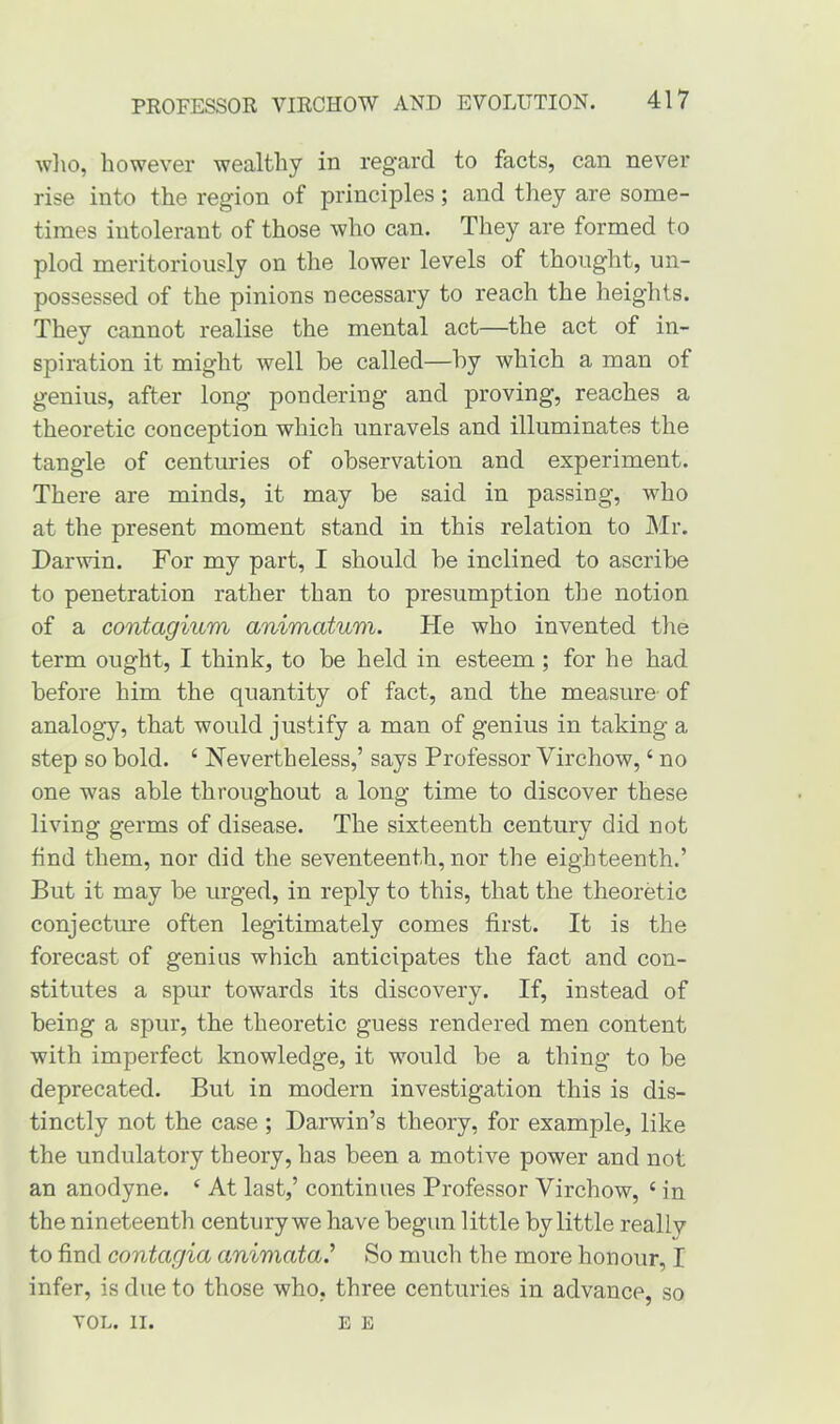 who, however wealthy in regard to facts, can never rise into the region of principles; and they are some- times intolerant of those who can. They are formed to plod meritoriously on the lower levels of thought, un- possessed of the pinions necessary to reach the heights. Thev cannot realise the mental act—the act of in- %/ spiration it might well be called—by which a man of genius, after long pondering and proving, reaches a theoretic conception which unravels and illuminates the tangle of centuries of observation and experiment. There are minds, it may be said in passing, who at the present moment stand in this relation to Mr. Darwin. For my part, I should be inclined to ascribe to penetration rather than to presumption the notion of a contagium animatum. He who invented the term ought, I think, to be held in esteem ; for he had before him the quantity of fact, and the measure of analogy, that would justify a man of genius in taking a step so bold. ‘ Nevertheless,’ says Professor Virchow, ‘ no one was able throughout a long time to discover these living germs of disease. The sixteenth century did not find them, nor did the seventeenth, nor the eighteenth.’ But it may be urged, in reply to this, that the theoretic conjecture often legitimately comes first. It is the forecast of genius which anticipates the fact and con- stitutes a spur towards its discovery. If, instead of being a spur, the theoretic guess rendered men content with imperfect knowledge, it would be a thing to be deprecated. But in modern investigation this is dis- tinctly not the case ; Darwin’s theory, for example, like the undulatory theory, has been a motive power and not an anodyne. ‘ At last,’ continues Professor Virchow, 4 in the nineteenth century we have begun little by little really to find contagia animata.’ So much the more honour, I infer, is due to those who. three centuries in advance, so VOL. II. E E