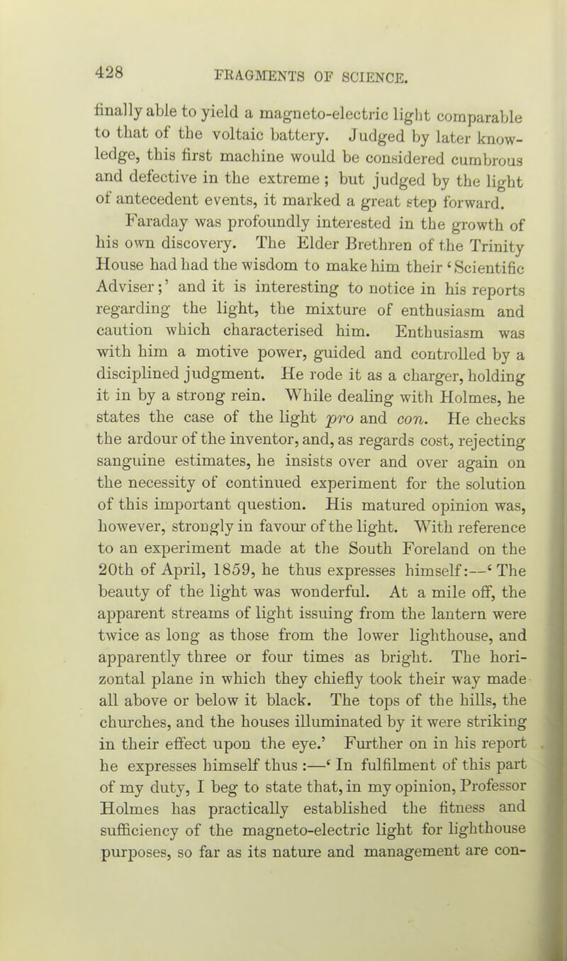 finally able to yield a magneto-electric light comparable to that of the voltaic battery. Judged by later know- ledge, this first machine would be considered cumbrous and defective in the extreme; but judged by the light of antecedent events, it marked a great step forward. Faraday was profoundly interested in the growth of his own discovery. The Elder Brethren of the Trinity House had had the wisdom to make him their ‘Scientific Adviser; ’ and it is interesting to notice in his reports regarding the light, the mixture of enthusiasm and caution which characterised him. Enthusiasm was with him a motive power, guided and controlled by a disciplined judgment. He rode it as a charger, holding it in by a strong rein. While dealing with Holmes, he states the case of the light pro and con. He checks the ardour of the inventor, and, as regards cost, rejecting sanguine estimates, he insists over and over again on the necessity of continued experiment for the solution of this important question. His matured opinion was, however, strongly in favour of the light. With reference to an experiment made at the South Foreland on the 20th of April, 1859, he thus expresses himself:—‘The beauty of the light was wonderful. At a mile off, the apparent streams of light issuing from the lantern were twice as long as those from the lower lighthouse, and apparently three or four times as bright. The hori- zontal plane in which they chiefly took their w'ay made all above or below it black. The tops of the hills, the churches, and the houses illuminated by it were striking in their effect upon the eye.’ Further on in his report he expresses himself thus :—‘ In fulfilment of this part of my duty, I beg to state that, in my opinion, Professor Holmes has practically established the fitness and sufficiency of the magneto-electric light for lighthouse purposes, so far as its nature and management are con-