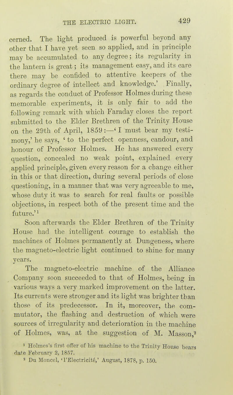cerned. The light produced is powerful beyond any other that I have yet seen so applied, and in principle may be accumulated to any degree; its regularity in the lantern is great; its management easy, and its care there may be confided to attentive keepers of the ordinary degree of intellect and knowledge.’ Finally, as regards the conduct of Professor Holmes during these memorable experiments, it is only fair to add the following remark with which Faraday closes the report submitted to the Elder Brethren of the Trinity House on the 29th of April, 1859 :—4 1 must bear my testi- mony,’ he says, 4 to the perfect openness, candour, and honour of Professor Holmes. He has answered every question, concealed no weak point, explained every applied principle, given every reason for a change either in this or that direction, during several periods of close questioning, in a manner that was very agreeable to me, whose duty it was to search for real faults or possible objections, in respect both of the present time and the future.’1 Soon afterwards the Elder Brethren of the Trinity House had the intelligent courage to establish the machines of Holmes permanently at Dungeness, where the magneto-electric light continued to shine for many years. The magneto-electric machine of the Alliance Company soon succeeded to that of Holmes, being in various ways a very marked improvement on the latter. Its currents were stronger and its light was brighter than those of its pi-edecessor. In it, moreover, the com- mutator, the flashing and destruction of which were sources of irregularity and deterioration in the machine of Holmes, was, at the suggestion of M. Masson,2 1 Holmes’s first, offer of his machine to the Trinity House bears date February 2, 1857. 2 Du Moncel, ‘ l’Electricitg’ August, 1878, p. 150.