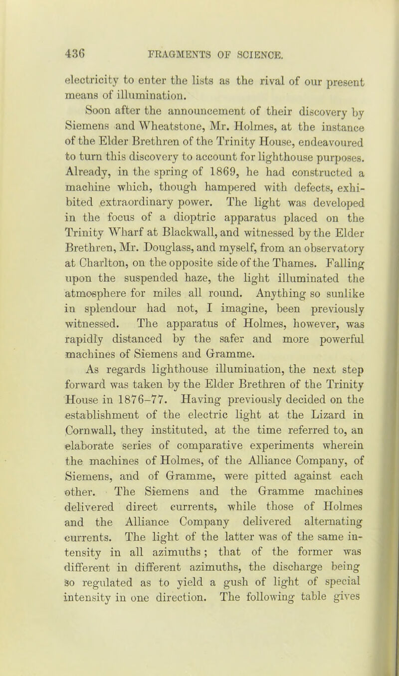 electricity to enter the lists as the rival of our present means of illumination. Soon after the announcement of their discovery by Siemens and Wheatstone, Mr. Holmes, at the instance of the Elder Brethren of the Trinity House, endeavoured to turn this discovery to account for lighthouse purposes. Already, in the spring of 1869, he had constructed a machine which, though hampered with defects, exhi- bited extraordinary power. The light was developed in the focus of a dioptric apparatus placed on the Trinity Wharf at Blackwall, and witnessed by the Elder Brethren, Mr. Douglass, and myself, from an observatory at Charlton, on the opposite side of the Thames. Falling upon the suspended haze, the light illuminated the atmosphere for miles all round. Anything so sunlike in splendour had not, I imagine, been previously witnessed. The apparatus of Holmes, however, was rapidly distanced by the safer and more powerful machines of Siemens and Gramme. As regards lighthouse illumination, the next step forward was taken by the Elder Brethren of the Trinity House in 1876-77. Having previously decided on the establishment of the electric light at the Lizard in Cornwall, they instituted, at the time referred to, an elaborate series of comparative experiments wherein the machines of Holmes, of the Alliance Company, of Siemens, and of Gramme, were pitted against each other. The Siemens and the Gramme machines delivered direct currents, while those of Holmes and the Alliance Company delivered alternating currents. The light of the latter was of the same in- tensity in all azimuths; that of the former was different in different azimuths, the discharge being so regulated as to yield a gush of light of special intensity in one direction. The following table gives