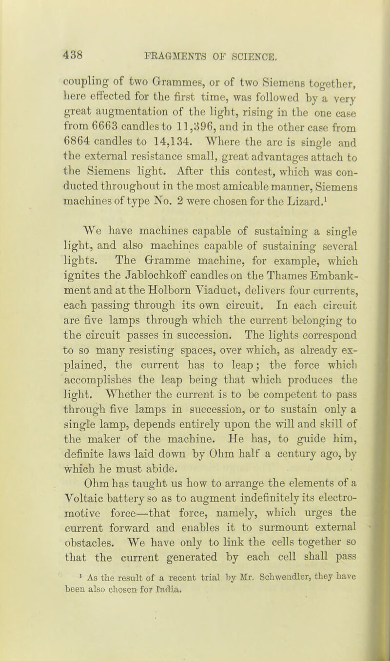 coupling of two Grammes, or of two Siemens together, here effected for the first time, was followed by a very great augmentation of the light, rising in the one case from 6663 candles to 11,396, and in the other case from 6864 candles to 14,134. Where the arc is single and the external resistance small, great advantages attach to the Siemens light. After this contest, which was con- ducted throughout in the most amicable manner, Siemens machines of type No. 2 were chosen for the Lizard.1 We have machines capable of sustaining a single light, and also machines capable of sustaining several lights. The Gramme machine, for example, which ignites the Jablochkoff candles on the Thames Embank- ment and at the Holborn Viaduct, delivers four currents, each passing through its own circuit. In each circuit are five lamps through which the current belonging to the circuit passes in succession. The lights correspond to so many resisting spaces, over which, as already ex- plained, the current has to leap; the force which accomplishes the leap being that which produces the light. Whether the current is to be competent to pass through five lamps in succession, or to sustain only a single lamp, depends entirely upon the will and skill of the maker of the machine. He has, to guide him, definite laws laid down by Ohm half a century ago, by which he must abide. Ohm has taught us how to arrange the elements of a Voltaic battery so as to augment indefinitely its electro- motive force—that force, namely, which urges the current forward and enables it to surmount external obstacles. We have only to link the cells together so that the current generated by each cell shall pass 1 As the result of a recent trial by Mr. Schwendler, they have been also chosen for India.