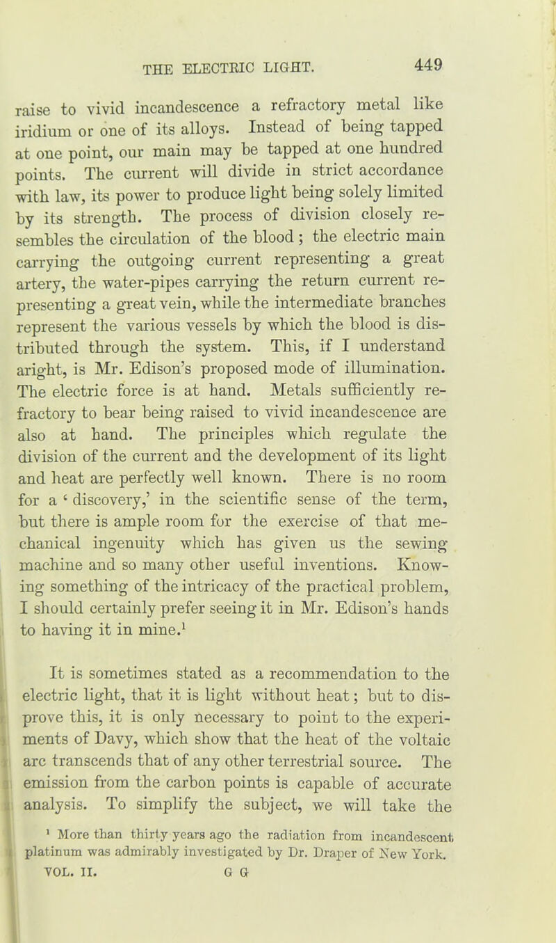 raise to vivid incandescence a refractory metal like iridium or one of its alloys. Instead of being tapped at one point, our main may be tapped at one bundled points. The current will divide in strict accordance with law, its power to produce light being solely limited by its strength. The process of division closely re- sembles the circulation of the blood ; the electric main carrying the outgoing current representing a great artery, the water-pipes carrying the return current re- presenting a great vein, while the intermediate branches represent the various vessels by which the blood is dis- tributed through the system. This, if I understand aright, is Mr. Edison’s proposed mode of illumination. The electric force is at hand. Metals sufficiently re- fractory to bear being raised to vivid incandescence are also at hand. The principles which regulate the division of the current and the development of its light and heat are perfectly well known. There is no room for a 4 discovery,’ in the scientific sense of the term, but there is ample room for the exercise of that me- chanical ingenuity which has given us the sewing machine and so many other useful inventions. Know- ing something of the intricacy of the practical problem, I should certainly prefer seeing it in Mr. Edison’s hands to having it in mine.1 It is sometimes stated as a recommendation to the electric light, that it is light without heat; but to dis- prove this, it is only necessary to point to the experi- ments of Davy, which show that the heat of the voltaic arc transcends that of any other terrestrial source. The emission from the carbon points is capable of accurate analysis. To simplify the subject, we will take the 1 More than thirty years ago the radiation from incandescent platinum was admirably investigated by Ur. Draper of New York. VOL. II. G G