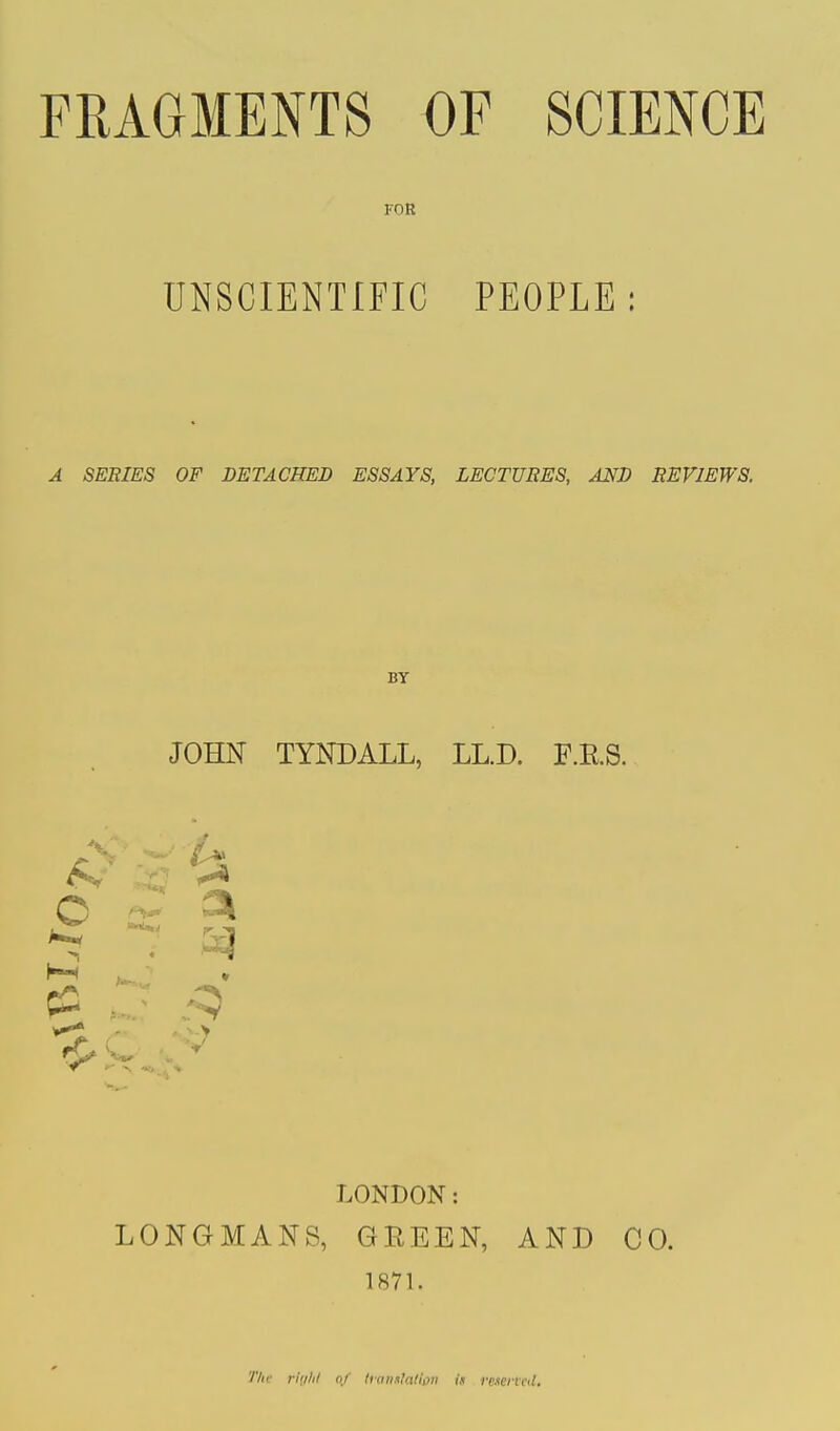 FOR UNSCIENTIFIC PEOPLE: A SERIES OF DETACHED ESSAYS, LECTURES, AND REVIEWS. BY JOHN TYNDALL, LL.D. F.K.S. 3k LONDON: LONGMANS, GREEN, AND CO. 1871. Tht rtghl of translation is fescnat.