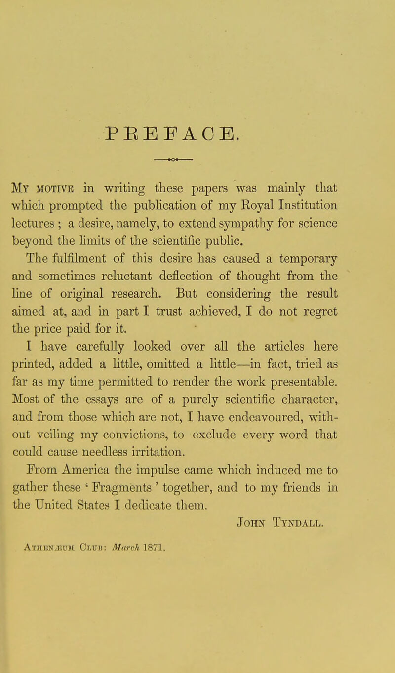 PEEFACB. My motive in writing these papers was mainly that which prompted the publication of my Eoyal Institution lectures ; a desire, namely, to extend sympathy for science beyond the limits of the scientific public. The fulfilment of this desire has caused a temporary and sometimes reluctant deflection of thought from the line of original research. But considering the result aimed at, and in part I trust achieved, I do not regret the price paid for it. I have carefully looked over all the articles here printed, added a little, omitted a little—in fact, tried as far as my time permitted to render the work presentable. Most of the essays are of a purely scientific character, and from those which are not, I have endeavoured, with- out veiling my convictions, to exclude every word that could cause needless irritation. From America the impulse came which induced me to gather these ' Fragments ' together, and to my friends in the United States I dedicate them. John Tyndall. AtHEN^UM Clud: March 1871.
