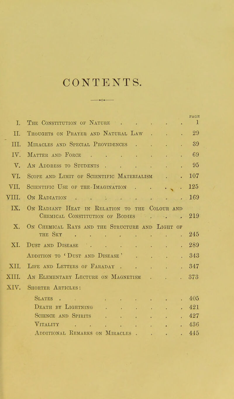 CONTENTS. I. The Constitution of Nature PAC1E 1 II. Thoughts on Prayer and Natural Law . 29 III. Miracles and Special Providences .... 39 IV. Matter and Force 69 V. An Address to Students ...... 95 VL Scope and Limit of Scientific Materialism 107 VII. Scientific Use of the Imagination . . . ^ . 125 VIII. On Radiation ........ 169 IX. On Eadiant Heat in Relation to the Colour and Chemical Constitution of Bodies 219 X. On Chemical Rays and the Structure and Light of 245 XI. Dust and Disease 289 Addition to 1 Dust and Disease ' 343 XII. Life and Letters of Faraday ..... 347 XIII. An Elementary Lecture on Magnetism 373 XIV. Shorter Articles: Slates . Death by Lightning Science and Spirits Vitality Additional Remarks on Miracles .... 405 421 427 436 445