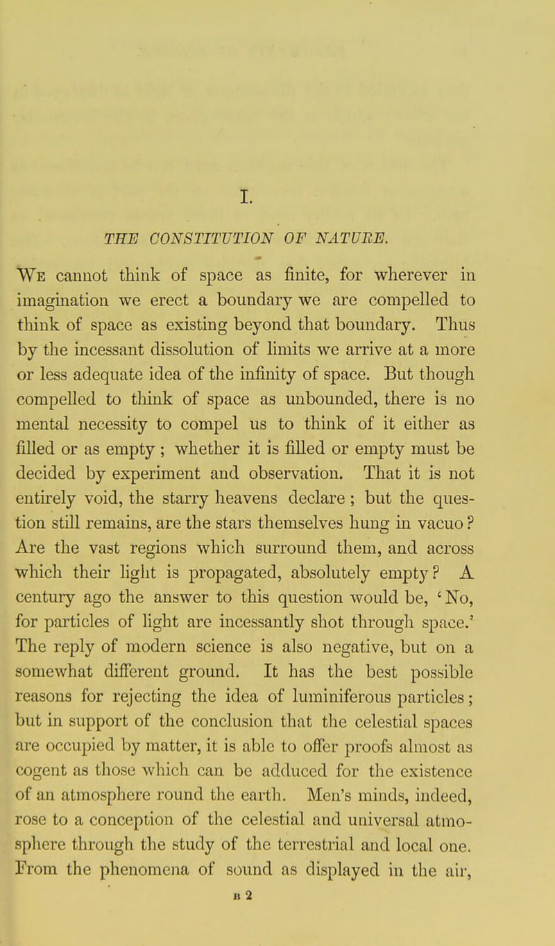 I. TEE CONSTITUTION OF NATURE. rip We cannot think of space as finite, for wherever in imagination we erect a boundary we are compelled to think of space as existing beyond that boundary. Thus by the incessant dissolution of limits we arrive at a more or less adequate idea of the infinity of space. But though compelled to think of space as unbounded, there is no mental necessity to compel us to think of it either as filled or as empty ; whether it is filled or empty must be decided by experiment and observation. That it is not entirely void, the starry heavens declare ; but the ques- tion still remains, are the stars themselves hung in vacuo ? Are the vast regions which surround them, and across which their light is propagated, absolutely empty? A century ago the answer to this question would be, ' No, for particles of light are incessantly shot through space.' The reply of modern science is also negative, but on a somewhat different ground. It has the best possible reasons for rejecting the idea of luminiferous particles; but in support of the conclusion that the celestial spaces are occupied by matter, it is able to offer proofs almost as cogent as those which can be adduced for the existence of an atmosphere round the earth. Men's minds, indeed, rose to a conception of the celestial and universal atmo- sphere through the study of the terrestrial and local one. From the phenomena of sound as displayed in the air, B 2