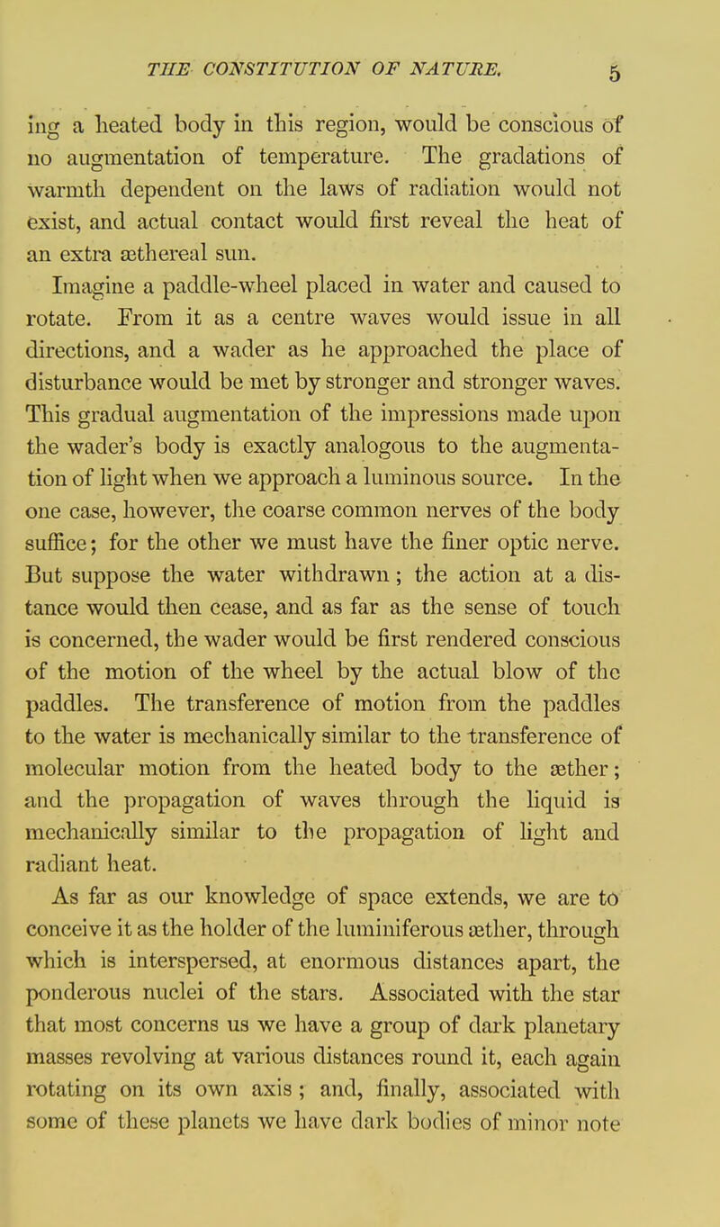 ing a heated body in this region, would be conscious of no augmentation of temperature. The gradations of warmth dependent on the laws of radiation would not exist, and actual contact would first reveal the heat of an extra aethereal sun. Imagine a paddle-wheel placed in water and caused to rotate. From it as a centre waves would issue in all directions, and a wader as he approached the place of disturbance would be met by stronger and stronger waves. This gradual augmentation of the impressions made upon the wader's body is exactly analogous to the augmenta- tion of light when we approach a luminous source. In the one case, however, the coarse common nerves of the body suffice; for the other we must have the finer optic nerve. But suppose the water withdrawn; the action at a dis- tance would then cease, and as far as the sense of touch is concerned, the wader would be first rendered conscious of the motion of the wheel by the actual blow of the paddles. The transference of motion from the paddles to the water is mechanically similar to the transference of molecular motion from the heated body to the sether; and the propagation of waves through the liquid is mechanically similar to the propagation of light and radiant heat. As far as our knowledge of space extends, we are to conceive it as the holder of the luminiferous aether, through which is interspersed, at enormous distances apart, the ponderous nuclei of the stars. Associated with the star that most concerns us we have a group of dark planetary masses revolving at various distances round it, each again rotating on its own axis ; and, finally, associated with some of these planets we have dark bodies of minor note