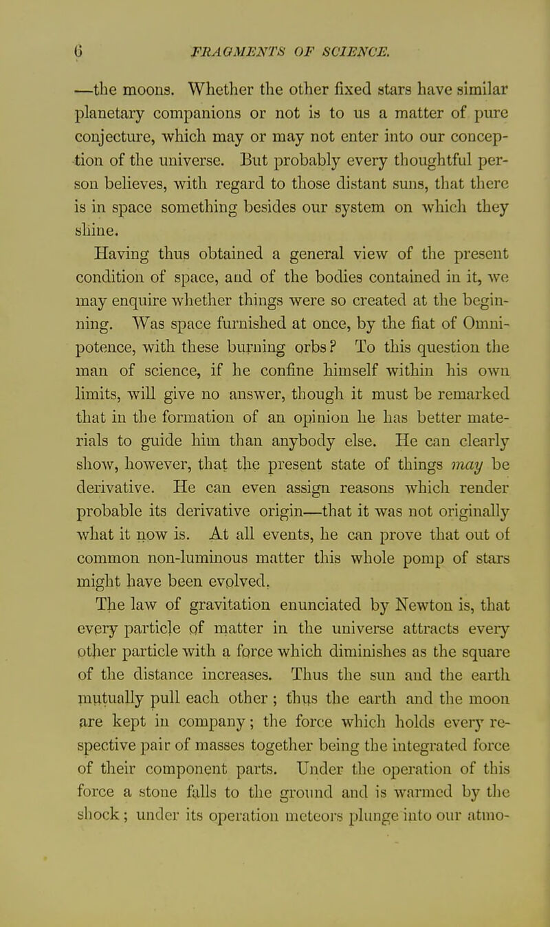 —the moons. Whether the other fixed stars have similar planetary companions or not is to us a matter of pure conjecture, which may or may not enter into our concep- tion of the universe. But probably every thoughtful per- son believes, with regard to those distant suns, that there is in space something besides our system on which they shine. Having thus obtained a general view of the present condition of space, and of the bodies contained in it, we may enquire whether things were so created at the begin- ning. Was space furnished at once, by the fiat of Omni- potence, with these burning orbs ? To this question the man of science, if he confine himself within his own limits, will give no answer, though it must be remarked that in the formation of an opinion he has better mate- rials to guide him than anybody else. He can clearly show, however, that tjie present state of things may be derivative. He can even assign reasons which render probable its derivative origin—that it was not originally what it now is. At all events, he can prove that out of common non-luminous matter this whole pomp of stars might have been evolved. The law of gravitation enunciated by Newton is, that every particle of matter in the universe attracts eveiy other particle with a force which diminishes as the square of the distance increases. Thus the sun and the earth mutually pull each other ; thus the earth and the moon are kept in company; the force which holds ever}T re- spective pair of masses together being the integrated force of their component parts. Under the operation of this force a stone falls to the ground and is warmed by the shock; under its operation meteors plunge into our atmo-