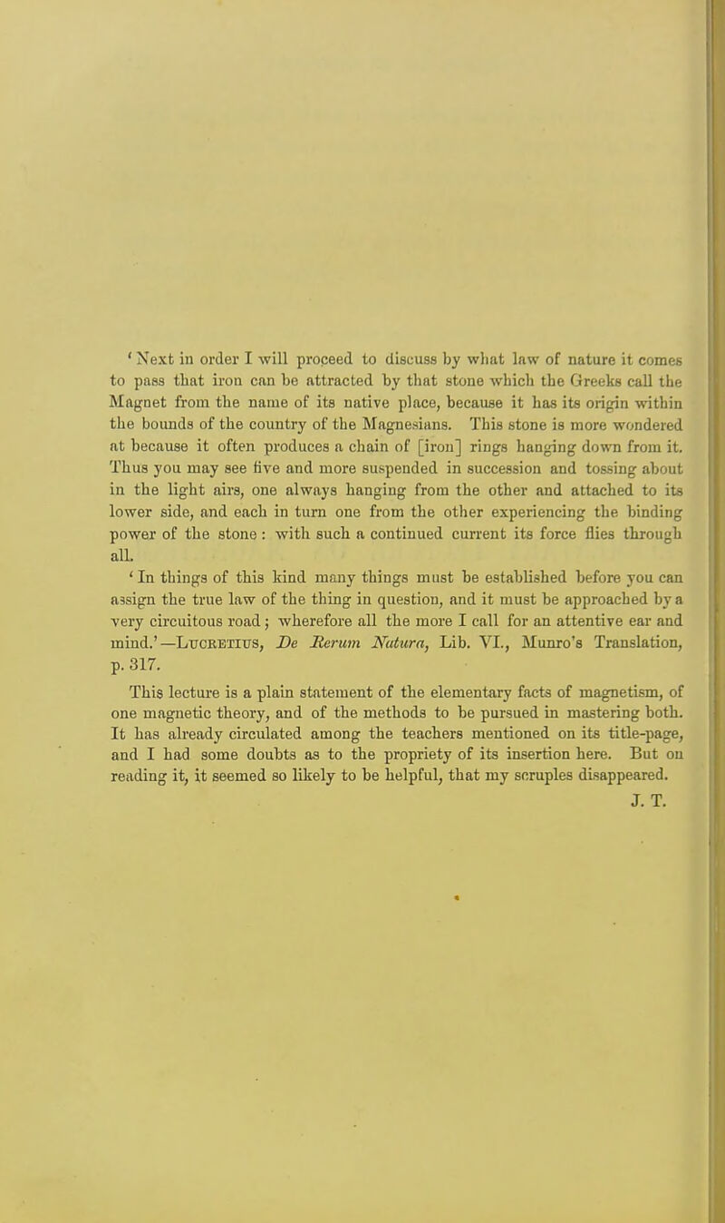 ' Next in order I will proceed to discuss by what law of nature it comes to pass that iron can be attracted by that stone which the Greeks call the Magnet from the name of its native place, because it has its origin within the bounds of the country of the Magne.sians. This stone is more wondered at because it often produces a chain of [iron] rings hanging down from it. Thus you may see five and more suspended in succession and tossing about in the light airs, one always hanging from the other and attached to its lower side, and each in turn one from the other experiencing the binding power of the stone: with such a continued current its force flies through all. 'In things of this kind many things must be established before you can assign the true law of the thing in question, and it must be approached by a very circuitous road; wherefore all the more I call for an attentive ear and mind.'—Lucretius, De Rerum Nutura, Lib. VI., Munro's Translation, p. 317. This lecture is a plain statement of the elementary facts of magnetism, of one magnetic theory, and of the methods to be pursued in mastering both. It has already circulated among the teachers mentioned on its title-page, and I had some doubts as to the propriety of its insertion here. But on reading it, it seemed so likely to he helpful, that my scruples disappeared. J. T.