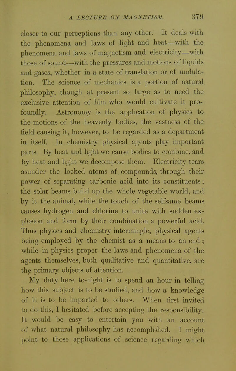 closer to our perceptions than any other. It deals with the phenomena and laws of light and heat—with the phenomena and laws of magnet ism and electricity—with those of sound—with the pressures and motions of liquids and gases, whether in a state of translation or of undula- tion. The science of mechanics is a portion of natural philosophy, though at present so large as to need the exclusive attention of him who would cultivate it pro- foundly. Astronomy is the application of physics to the motions of the heavenly bodies, the vastness of the field causing it, however, to be regarded as a department in itself. In chemistry physical agents play important parts. By heat and light we cause bodies to combine, and by heat and light we decompose them. Electricity tears asunder the locked atoms of compounds, through their power of separating carbonic acid into its constituents; the solar beams build up the whole vegetable world, and by it the animal, while the touch of the selfsame beams causes hydrogen and chlorine to unite with sudden ex- plosion and form by their combination a powerful acid. Thus physics and chemistry intermingle, physical agents being employed by the chemist as a means to an end; while in physics proper the laws and phenomena of the agents themselves, both qualitative and quantitative, are the primary objects of attention. My duty here to-night is to spend an hour in telling how this subject is to be studied, and how a knowledge of it is to be imparted to others. When first invited to do this, I hesitated before accepting the responsibility. It would be easy to entertain you with an account of what natural philosophy has accomplished. I might point to those applications of science regarding which