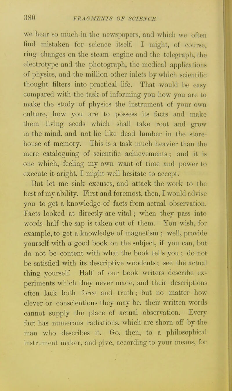 :;so FRAdUEXTS OF SCIJiXCK we hear so much in the newspapers, and which we often find mistaken for science itself. I might, of course, ring changes on the steam engine and the telegraph, the electrotype and the photograph, the medical applications of physics, and the million other inlets by which scientific thought filters into practical life. That would be easy compared with the task of informing you how you arc to make the study of physics the instrument of your own culture, how you are to possess its facts and make them living seeds which shall take root and grow in the mind, and not lie like dead lumber in the store- house of memory. This is a task much heavier than the mere cataloguing of scientific achievements ; and it is one which, feeling my own want of time and power to execute it aright, I might well hesitate to accept. But let me sink excuses, and attack the work to the best of my ability. First and foremost, then, I would advise you to get a knowledge of facts from actual observation. Facts looked at directly are vital; when they pass into words half the sap is taken out of them. You wish, for example, to get a knowledge of magnetism ; well, provide yourself with a good book on the subject, if you can, but do not be content with what the book tells you ; do not be satisfied with its descriptive woodcuts; see the actual thing yourself. Half of our book writers describe ex periments which they never made, and their descriptions often lack both force and truth; but no matter how clever or conscientious they may be, their written words cannot supply the place of actual observation. Every fact has numerous radiations, which are shorn off by the man who describes it. Go, then, to a philosophical instrument maker, and give, according to your means, foi