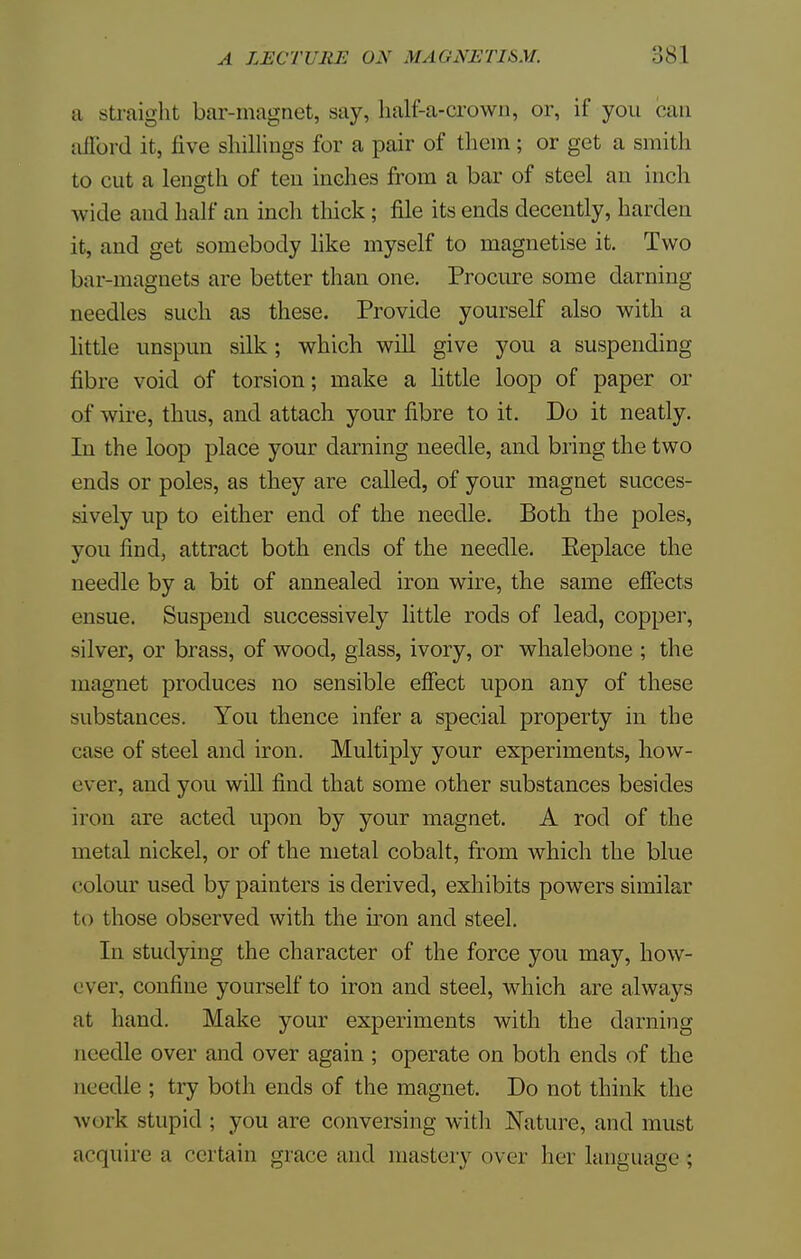 a straight bar-magnet, say, half-a-crown, or, if you can afford it, five shillings for a pair of them ; or get a smith to cut a length of ten inches from a bar of steel an inch wide and half an incli thick; file its ends decently, harden it, and get somebody like myself to magnetise it. Two bar-magnets are better than one. Procure some darning needles such as these. Provide yourself also with a little unspun silk; which will give you a suspending fibre void of torsion; make a little loop of paper or of wire, thus, and attach your fibre to it. Do it neatly. In the loop place your darning needle, and bring the two ends or poles, as they are called, of your magnet succes- sively up to either end of the needle. Both the poles, you find, attract both ends of the needle. Eeplace the needle by a bit of annealed iron wire, the same effects ensue. Suspend successively little rods of lead, copper, silver, or brass, of wood, glass, ivory, or whalebone ; the magnet produces no sensible effect upon any of these substances. You thence infer a special property in the case of steel and iron. Multiply your experiments, how- ever, and you will find that some other substances besides iron are acted upon by your magnet. A rod of the metal nickel, or of the metal cobalt, from which the blue colour used by painters is derived, exhibits powers similar to those observed with the iron and steel. In studying the character of the force you may, how- ever, confine yourself to iron and steel, which are always at hand. Make your experiments with the darning needle over and over again ; operate on both ends of the needle ; try both ends of the magnet. Do not think the work stupid ; you are conversing with Nature, and must acquire a certain grace and mastery over her language ;