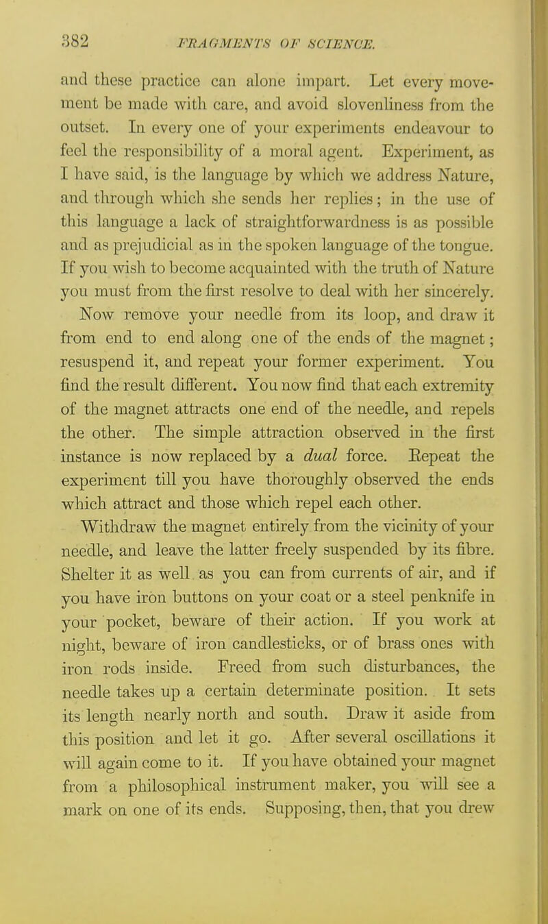 and these practice can alone impart. Let every move- ment, be made with care, and avoid slovenliness from the outset. In every one of your experiments endeavour to feel the responsibility of a moral agent. Experiment, as I have said, is the language by which we address Nature, and through which she sends her replies; in the use of this language a lack of straightforwardness is as possible and as prejudicial as in the spoken language of the tongue. If you wish to become acquainted with the truth of Nature you must from the first resolve to deal with her sincerely. Now remove your needle from its loop, and draw it from end to end along one of the ends of the magnet; resuspend it, and repeat your former experiment. You find the result different. You now find that each extremity of the magnet attracts one end of the needle, and repels the other. The simple attraction observed in the first instance is now replaced by a dual force. Eepeat the experiment till you have thoroughly observed the ends which attract and those which repel each other. Withdraw the magnet entirely from the vicinity of your needle, and leave the latter freely suspended by its fibre. Shelter it as well, as you can from currents of air, and if you have iron buttons on your coat or a steel penknife in your pocket, beware of their action. If you work at night, beware of iron candlesticks, or of brass ones with iron rods inside. Freed from such disturbances, the needle takes up a certain determinate position. It sets its length nearly north and south. Draw it aside from this position and let it go. After several oscillations it will again come to it. If you have obtained your magnet from a philosophical instrument maker, you will see a mark on one of its ends. Supposing, then, that you drew