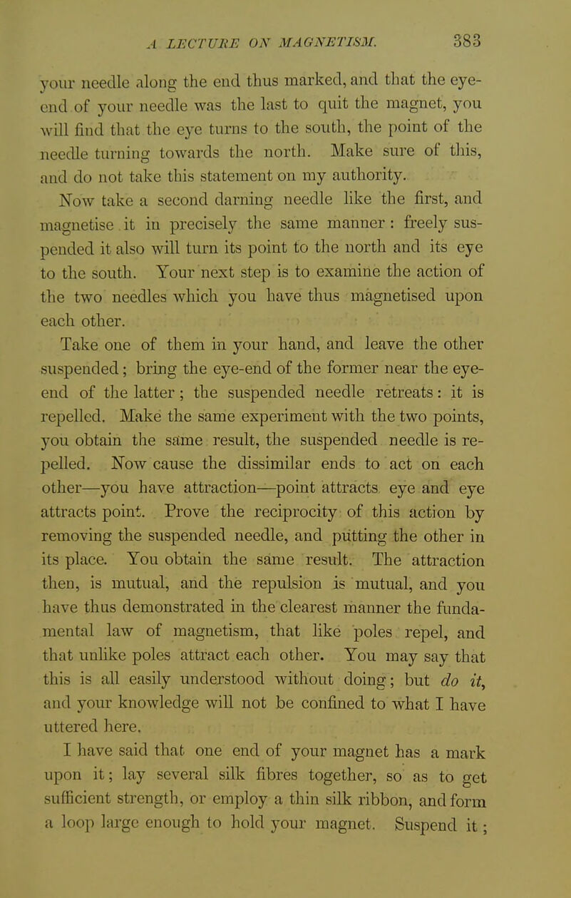 your needle along the end thus marked, and that the eye- end of your needle was the last to quit the magnet, you will find that the eye turns to the south, the point of the needle turning towards the north. Make sure of this, and do not take this statement on my authority. Now take a second darning needle like the first, and magnetise it in precisely the same manner: freely sus- pended it also will turn its point to the north and its eye to the south. Your next step is to examine the action of the two needles which you have thus magnetised upon each other. Take one of them in your hand, and leave the other suspended; bring the eye-end of the former near the eye- end of the latter; the suspended needle retreats: it is repelled. Make the same experiment with the two points, you obtain the same result, the suspended needle is re- pelled. Now cause the dissimilar ends to act on each other—you have attraction—point attracts eye and eye attracts point. Prove the reciprocity of this action by removing the suspended needle, and putting the other in its place. You obtain the same result. The attraction then, is mutual, and the repulsion is mutual, and you have thus demonstrated in the clearest manner the funda- mental law of magnetism, that like poles repel, and that unlike poles attract each other. You may say that this is all easily understood without doing; but do it, and your knowledge will not be confined to what I have uttered here. I have said that one end of your magnet has a mark upon it; lay several silk fibres together, so as to get sufficient strength, or employ a thin silk ribbon, and form a loop large enough to hold your magnet. Suspend it;