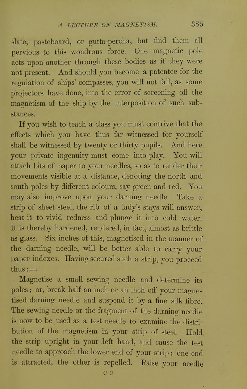 slate, pasteboard, or gutta-percha, but find them all pervious to this wondrous force. One magnetic pole acts upon another through these bodies as if they were not present. And should you become a patentee for the regulation of ships' compasses, you will not fall, as some projectors have done, into the error of screening off the magnetism of the ship by the interposition of such sub- stances. If you wish to teach a class you must contrive that the effects which you have thus far witnessed for yourself shall be witnessed by twenty or thirty pupils. And here your private ingenuity must come into play. You will attach bits of paper to your needles, so as to render their movements visible at a distance, denoting the north and south poles by different colours, say green and red. You may also improve upon your darning needle. Take a strip of sheet steel, the rib of a lady's stays will answer, heat it to vivid redness and plunge it into cold water. It is thereby hardened, rendered, in fact, almost as brittle as glass. Six inches of this, magnetised in the manner of the darning needle, will be better able to carry your paper indexes. Having secured such a strip, you proceed thus:— Magnetise a small sewing needle and determine its poles; or, break half an inch or an inch off your magne- tised darning needle and suspend it by a fine silk fibre. The sewing needle or the fragment of the darning needle is now to be used as a test needle to examine the distri- bution of the magnetism in your strip of steel. Hold the strip upright in your left hand, and cause the test needle to approach the lower end of your strip; one end is attracted, the other is repelled. Raise your needle c c