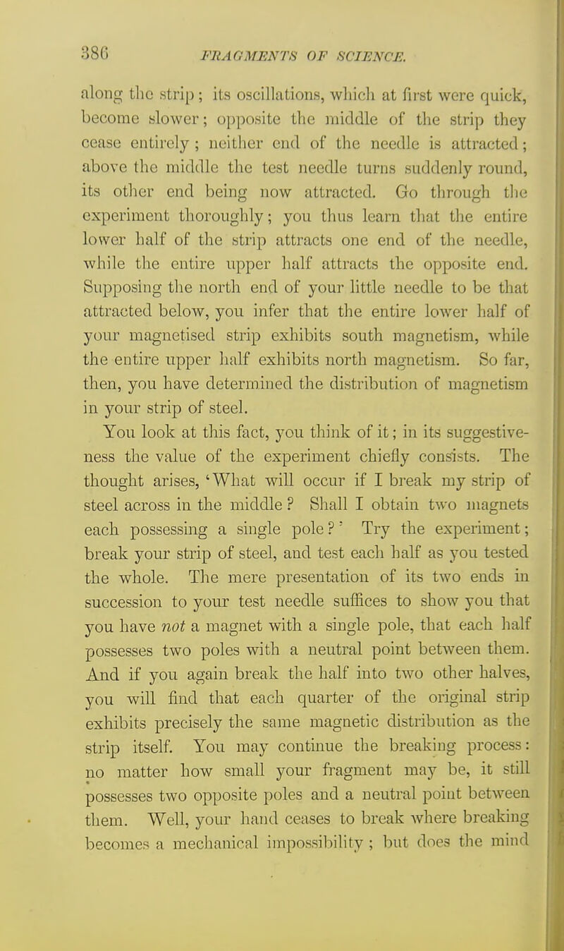 380 along the strip ; its oscillations, which at first were quick, become slower; opposite the middle of the strip they cease entirely ; neither end of the needle is attracted; above the middle the test needle turns suddenly round, its other end being now attracted. Go through the experiment thoroughly; you thus learn that the entire lower half of the strip attracts one end of the needle, while the entire upper half attracts the opposite end. Supposing the north end of your little needle to be that attracted beloAV, you infer that the entire lower half of your magnetised strip exhibits south magnetism, while the entire upper half exhibits north magnetism. So far, then, you have determined the distribution of magnetism in your strip of steel. You look at this fact, you think of it; in its suggestive- ness the value of the experiment chiefly consists. The thought arises, 'What will occur if I break my strip of steel across in the middle ? Shall I obtain two magnets each, possessing a single pole ?; Try the experiment; break your strip of steel, and test each half as you tested the whole. The mere presentation of its two ends in succession to your test needle suffices to show you that you have not a magnet with a single pole, that each half possesses two poles with a neutral point between them. And if you again break the half into two other halves, you will find that each quarter of the original strip exhibits precisely the same magnetic distribution as the strip itself. You may continue the breaking process: no matter how small your fragment may be, it still possesses two opposite poles and a neutral point between them. Well, your hand ceases to break where breaking becomes a mechanical impossibility ; but does the mind