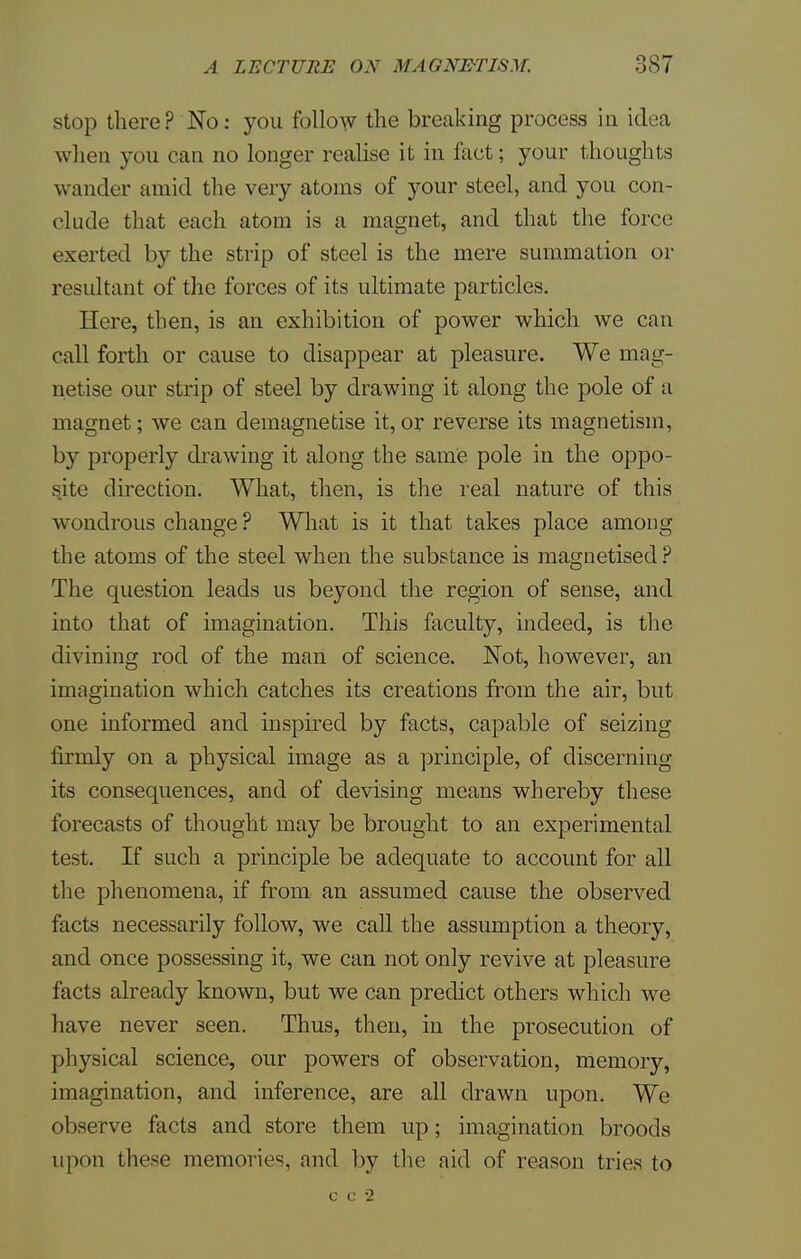 stop there? No: you follow the breaking process in idea when you can no longer realise it in fact; your thoughts wander amid the very atoms of your steel, and you con- clude that each atom is a magnet, and that the force exerted by the strip of steel is the mere summation or resultant of the forces of its ultimate particles. Here, then, is an exhibition of power which we can call forth or cause to disappear at pleasure. We mag- netise our strip of steel by drawing it along the pole of a magnet; we can demagnetise it, or reverse its magnetism, by properly drawing it along the same pole in the oppo- site direction. What, then, is the real nature of this wondrous change ? What is it that takes place among the atoms of the steel when the substance is magnetised? The question leads us beyond the region of sense, and into that of imagination. This faculty, indeed, is the divining rod of the man of science. Not, however, an imagination which catches its creations from the air, but one informed and inspired by facts, capable of seizing firmly on a physical image as a principle, of discerning its consequences, and of devising means whereby these forecasts of thought may be brought to an experimental test. If such a principle be adequate to account for all the phenomena, if from an assumed cause the observed facts necessarily follow, we call the assumption a theory, and once possessing it, we can not only revive at pleasure facts already known, but we can predict others which we have never seen. Thus, then, in the prosecution of physical science, our powers of observation, memory, imagination, and inference, are all drawn upon. We observe facts and store them up; imagination broods upon these memories, and by the aid of reason tries to c c 2
